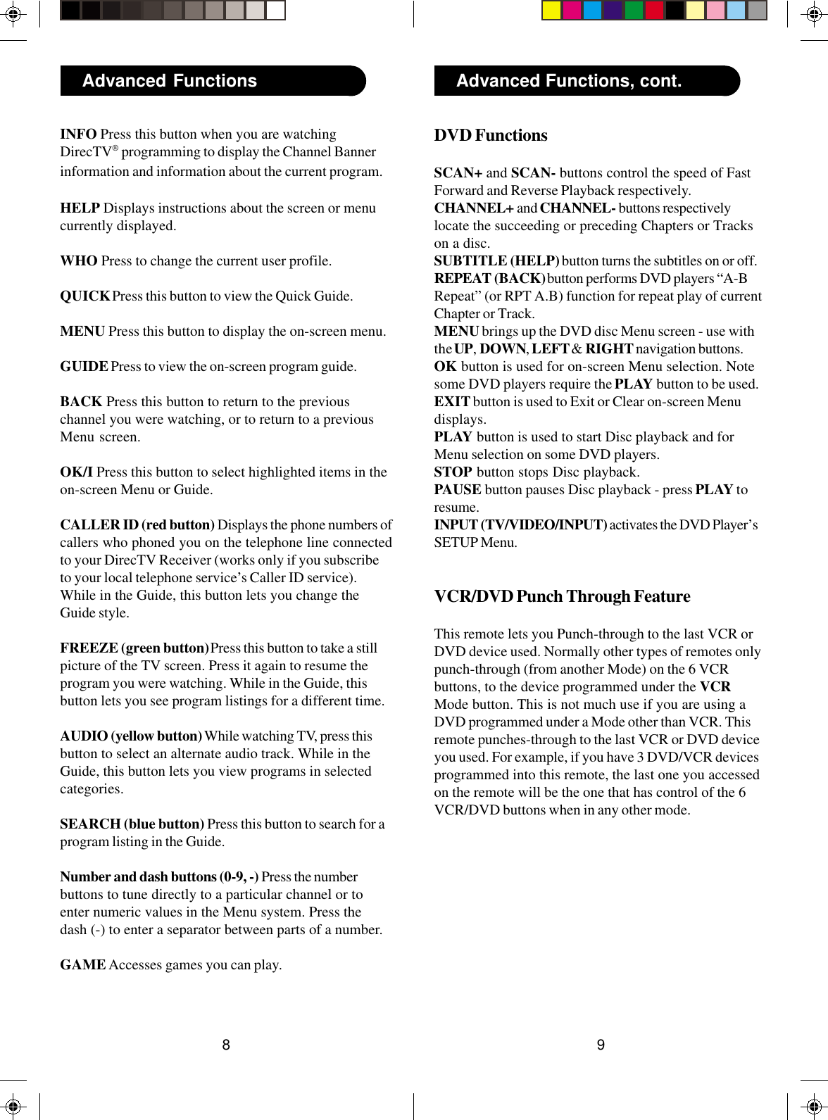 98Advanced Functions Advanced Functions, cont.DVD FunctionsSCAN+ and SCAN- buttons control the speed of FastForward and Reverse Playback respectively.CHANNEL+ and CHANNEL- buttons respectivelylocate the succeeding or preceding Chapters or Trackson a disc.SUBTITLE (HELP) button turns the subtitles on or off.REPEAT (BACK) button performs DVD players “A-BRepeat” (or RPT A.B) function for repeat play of currentChapter or Track.MENU brings up the DVD disc Menu screen - use withthe UP, DOWN, LEFT &amp; RIGHT navigation buttons.OK button is used for on-screen Menu selection. Notesome DVD players require the PLAY button to be used.EXIT button is used to Exit or Clear on-screen Menudisplays.PLAY button is used to start Disc playback and forMenu selection on some DVD players.STOP button stops Disc playback.PAUSE button pauses Disc playback - press PLAY toresume.INPUT (TV/VIDEO/INPUT) activates the DVD Player’sSETUP Menu.VCR/DVD Punch Through FeatureThis remote lets you Punch-through to the last VCR orDVD device used. Normally other types of remotes onlypunch-through (from another Mode) on the 6 VCRbuttons, to the device programmed under the VCRMode button. This is not much use if you are using aDVD programmed under a Mode other than VCR. Thisremote punches-through to the last VCR or DVD deviceyou used. For example, if you have 3 DVD/VCR devicesprogrammed into this remote, the last one you accessedon the remote will be the one that has control of the 6VCR/DVD buttons when in any other mode.INFO Press this button when you are watchingDirecTV® programming to display the Channel Bannerinformation and information about the current program.HELP Displays instructions about the screen or menucurrently displayed.WHO Press to change the current user profile.QUICK Press this button to view the Quick Guide.MENU Press this button to display the on-screen menu.GUIDE Press to view the on-screen program guide.BACK Press this button to return to the previouschannel you were watching, or to return to a previousMenu screen.OK/I Press this button to select highlighted items in theon-screen Menu or Guide.CALLER ID (red button) Displays the phone numbers ofcallers who phoned you on the telephone line connectedto your DirecTV Receiver (works only if you subscribeto your local telephone service’s Caller ID service).While in the Guide, this button lets you change theGuide style.FREEZE (green button) Press this button to take a stillpicture of the TV screen. Press it again to resume theprogram you were watching. While in the Guide, thisbutton lets you see program listings for a different time.AUDIO (yellow button) While watching TV, press thisbutton to select an alternate audio track. While in theGuide, this button lets you view programs in selectedcategories.SEARCH (blue button) Press this button to search for aprogram listing in the Guide.Number and dash buttons (0-9, -) Press the numberbuttons to tune directly to a particular channel or toenter numeric values in the Menu system. Press thedash (-) to enter a separator between parts of a number.GAME Accesses games you can play.