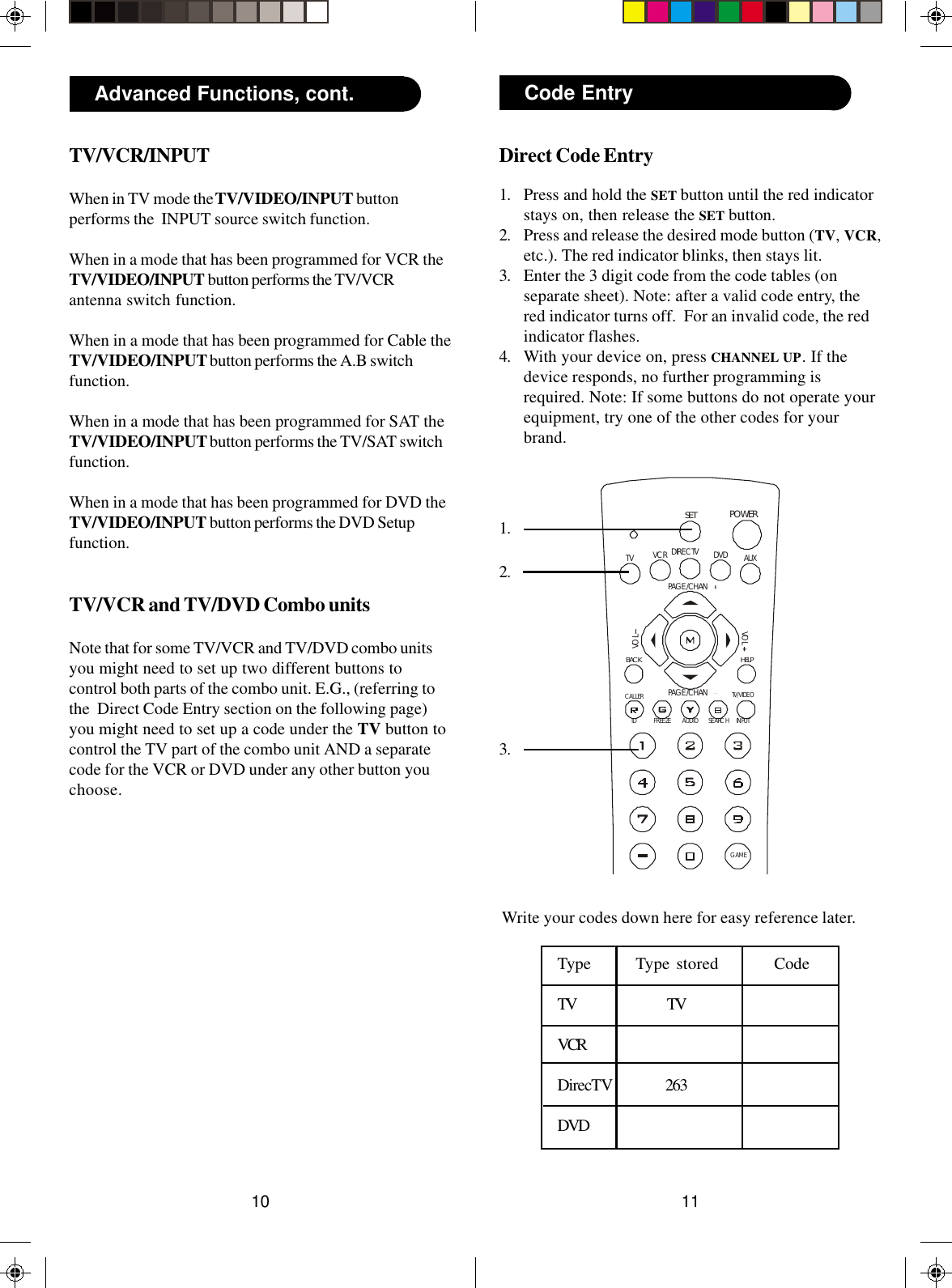1110POWERSETDIRECTVID FREEZEAUDIOSEARCHCALLERPAGE /CHANVO LVO LHELPDVDVCRAUXTVBACKPAGE /CHANINPUTTV/VIDEOGAMEDirect Code Entry1. Press and hold the SET button until the red indicatorstays on, then release the SET button.2. Press and release the desired mode button (TV, VCR,etc.). The red indicator blinks, then stays lit.3. Enter the 3 digit code from the code tables (onseparate sheet). Note: after a valid code entry, thered indicator turns off.  For an invalid code, the redindicator flashes.4. With your device on, press CHANNEL UP. If thedevice responds, no further programming isrequired. Note: If some buttons do not operate yourequipment, try one of the other codes for yourbrand.Code Entry1.2.3.Write your codes down here for easy reference later.Type Type stored CodeTV TVVCRDirecTV 263DVDAdvanced Functions, cont.TV/VCR/INPUTWhen in TV mode the TV/VIDEO/INPUT buttonperforms the  INPUT source switch function.When in a mode that has been programmed for VCR theTV/VIDEO/INPUT button performs the TV/VCRantenna switch function.When in a mode that has been programmed for Cable theTV/VIDEO/INPUT button performs the A.B switchfunction.When in a mode that has been programmed for SAT theTV/VIDEO/INPUT button performs the TV/SAT switchfunction.When in a mode that has been programmed for DVD theTV/VIDEO/INPUT button performs the DVD Setupfunction.TV/VCR and TV/DVD Combo unitsNote that for some TV/VCR and TV/DVD combo unitsyou might need to set up two different buttons tocontrol both parts of the combo unit. E.G., (referring tothe  Direct Code Entry section on the following page)you might need to set up a code under the TV button tocontrol the TV part of the combo unit AND a separatecode for the VCR or DVD under any other button youchoose.