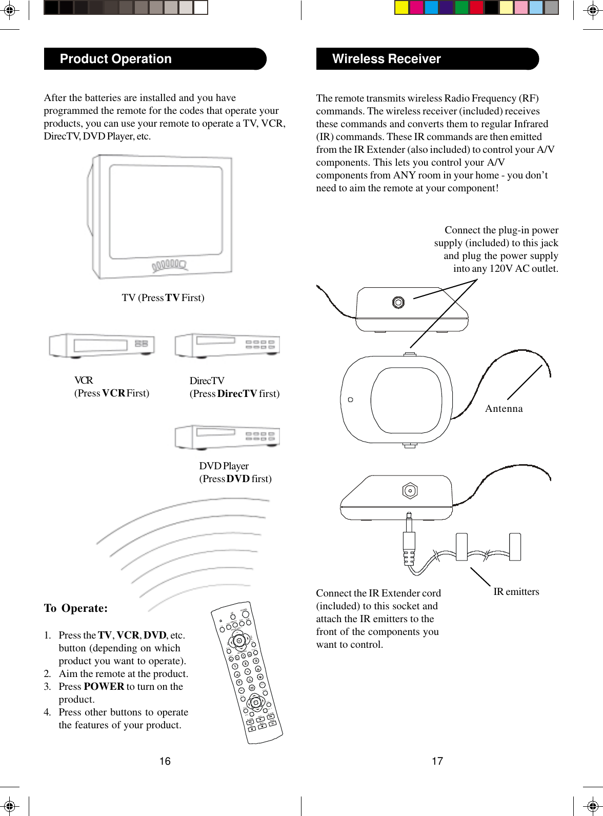 1716Wireless ReceiverThe remote transmits wireless Radio Frequency (RF)commands. The wireless receiver (included) receivesthese commands and converts them to regular Infrared(IR) commands. These IR commands are then emittedfrom the IR Extender (also included) to control your A/Vcomponents. This lets you control your A/Vcomponents from ANY room in your home - you don’tneed to aim the remote at your component!Connect the plug-in powersupply (included) to this jackand plug the power supplyinto any 120V AC outlet.Connect the IR Extender cord(included) to this socket andattach the IR emitters to thefront of the components youwant to control.AntennaIR emittersTo Operate:1. Press the TV, VCR, DVD, etc.button (depending on whichproduct you want to operate).2. Aim the remote at the product.3. Press POWER to turn on theproduct.4. Press other buttons to operatethe features of your product.After the batteries are installed and you haveprogrammed the remote for the codes that operate yourproducts, you can use your remote to operate a TV, VCR,DirecTV, DVD Player, etc.TV (Press TV First)VCR(Press VCR First) DirecTV(Press DirecTV first)Product OperationDVD Player(Press DVD first)PLAYSTO PPAUSERECPOWERSETDI RECTVIDFR EEZEAU D IOSEA RC HCALLE RPAGE/CHANVOLVOLOK /ISC ANSC ANHELPEXITIN F OWHOQU IC KDVDVCRAUXTVBA C KGU ID EME NUPAGE/CHANIN PU TTV/VIDE OGAM E