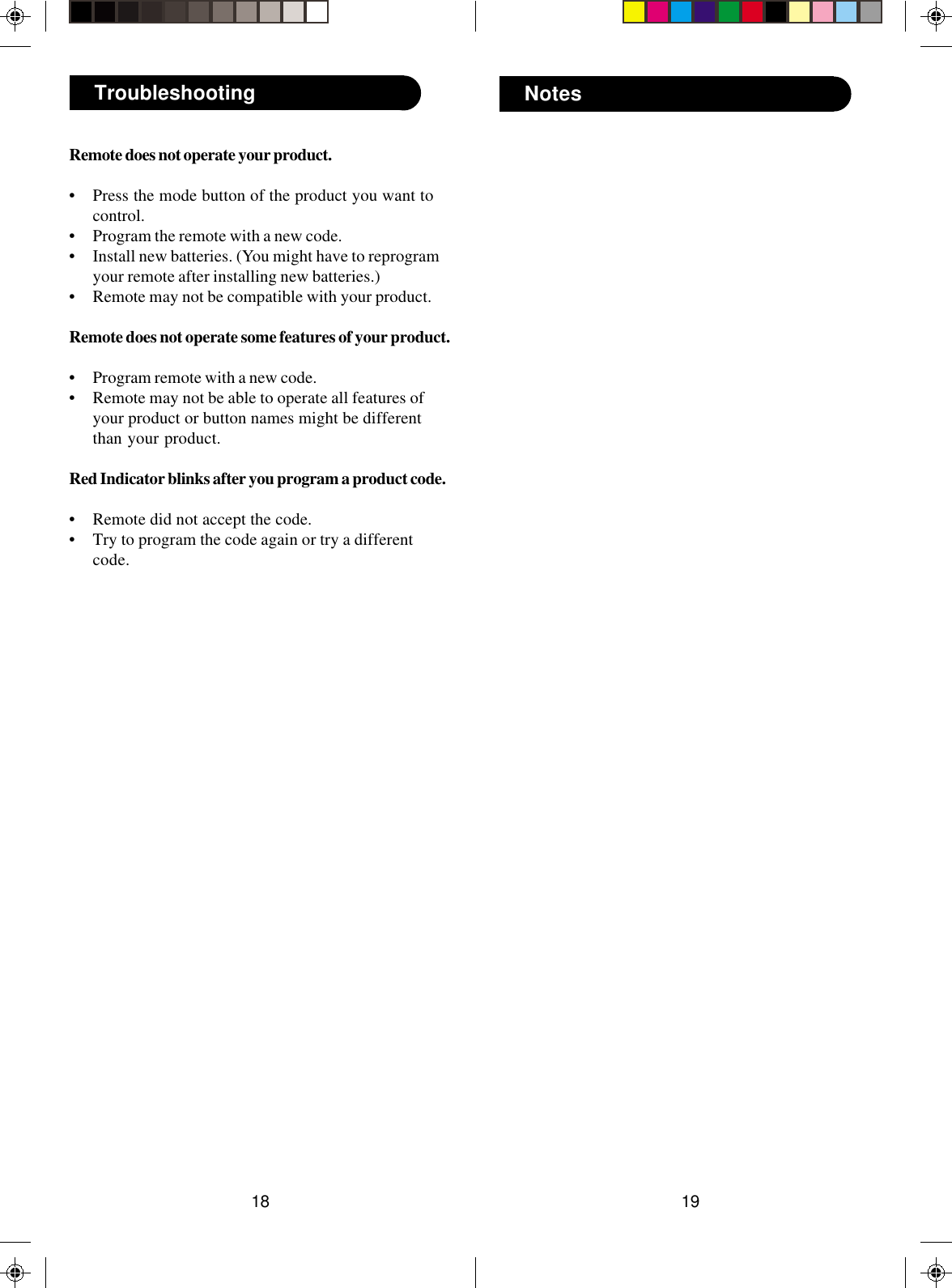 1918NotesTroubleshootingRemote does not operate your product.• Press the mode button of the product you want tocontrol.• Program the remote with a new code.• Install new batteries. (You might have to reprogramyour remote after installing new batteries.)• Remote may not be compatible with your product.Remote does not operate some features of your product.• Program remote with a new code.• Remote may not be able to operate all features ofyour product or button names might be differentthan your product.Red Indicator blinks after you program a product code.• Remote did not accept the code.• Try to program the code again or try a differentcode.