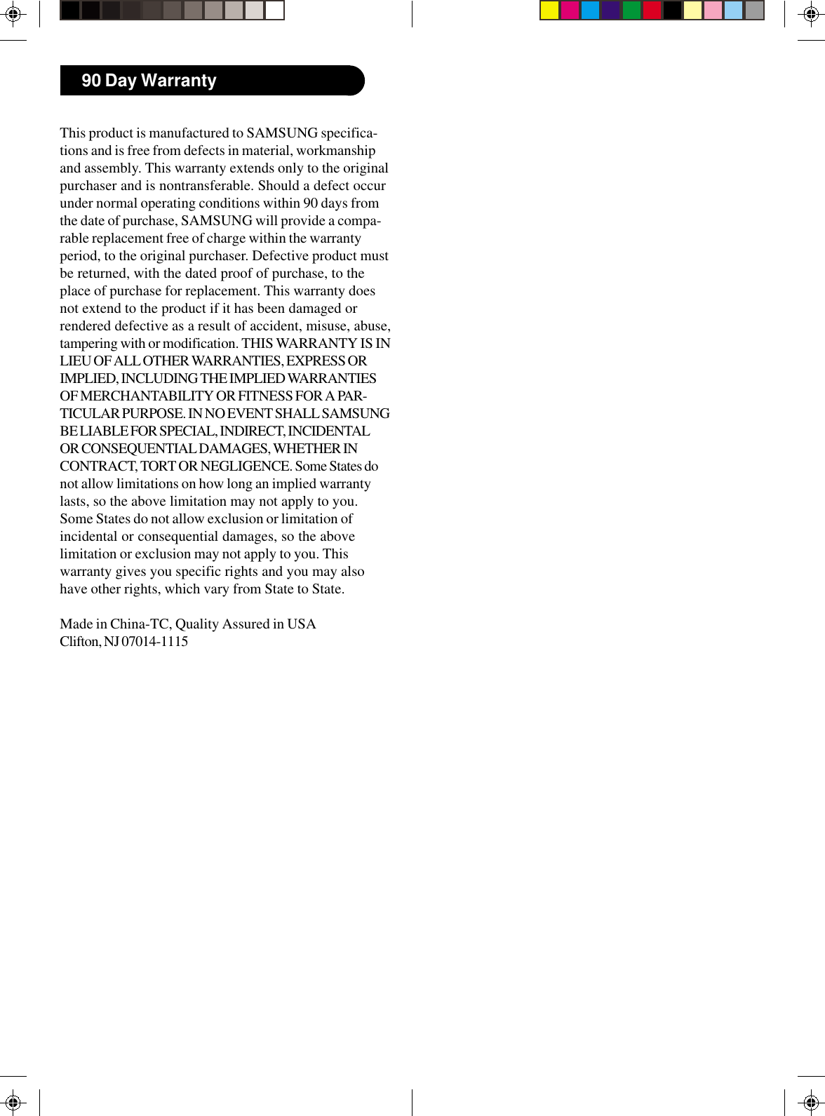This product is manufactured to SAMSUNG specifica-tions and is free from defects in material, workmanshipand assembly. This warranty extends only to the originalpurchaser and is nontransferable. Should a defect occurunder normal operating conditions within 90 days fromthe date of purchase, SAMSUNG will provide a compa-rable replacement free of charge within the warrantyperiod, to the original purchaser. Defective product mustbe returned, with the dated proof of purchase, to theplace of purchase for replacement. This warranty doesnot extend to the product if it has been damaged orrendered defective as a result of accident, misuse, abuse,tampering with or modification. THIS WARRANTY IS INLIEU OF ALL OTHER WARRANTIES, EXPRESS ORIMPLIED, INCLUDING THE IMPLIED WARRANTIESOF MERCHANTABILITY OR FITNESS FOR A PAR-TICULAR PURPOSE. IN NO EVENT SHALL SAMSUNGBE LIABLE FOR SPECIAL, INDIRECT, INCIDENTALOR CONSEQUENTIAL DAMAGES, WHETHER INCONTRACT, TORT OR NEGLIGENCE. Some States donot allow limitations on how long an implied warrantylasts, so the above limitation may not apply to you.Some States do not allow exclusion or limitation ofincidental or consequential damages, so the abovelimitation or exclusion may not apply to you. Thiswarranty gives you specific rights and you may alsohave other rights, which vary from State to State.Made in China-TC, Quality Assured in USAClifton, NJ 07014-111590 Day Warranty