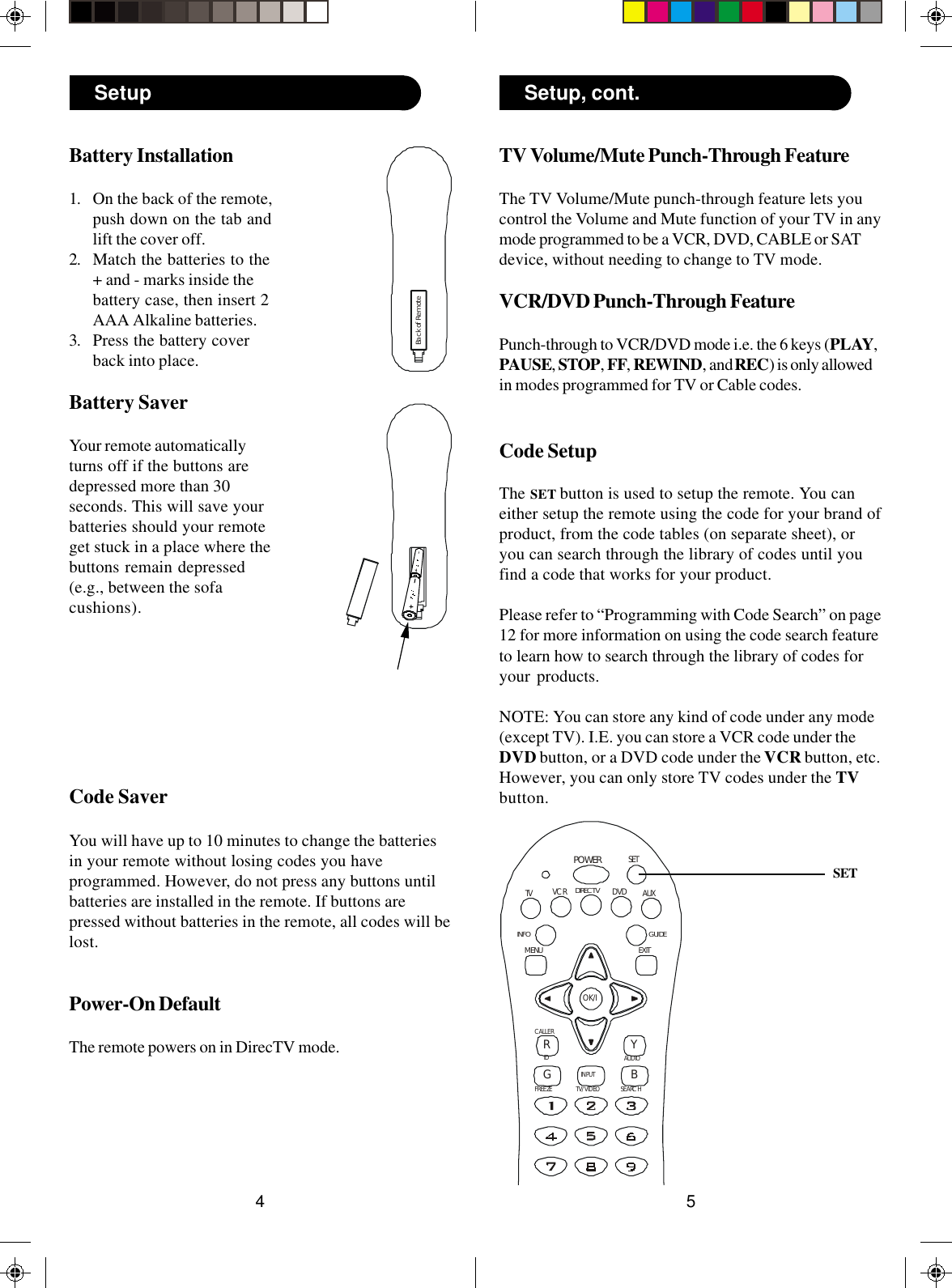 54TV Volume/Mute Punch-Through FeatureThe TV Volume/Mute punch-through feature lets youcontrol the Volume and Mute function of your TV in anymode programmed to be a VCR, DVD, CABLE or SATdevice, without needing to change to TV mode.VCR/DVD Punch-Through FeaturePunch-through to VCR/DVD mode i.e. the 6 keys (PLAY,PAUSE, STOP, FF, REWIND, and REC) is only allowedin modes programmed for TV or Cable codes.Code SetupThe SET button is used to setup the remote. You caneither setup the remote using the code for your brand ofproduct, from the code tables (on separate sheet), oryou can search through the library of codes until youfind a code that works for your product.Please refer to “Programming with Code Search” on page12 for more information on using the code search featureto learn how to search through the library of codes foryour products.NOTE: You can store any kind of code under any mode(except TV). I.E. you can store a VCR code under theDVD button, or a DVD code under the VCR button, etc.However, you can only store TV codes under the TVbutton.SETBattery Installation1. On the back of the remote,push down on the tab andlift the cover off.2. Match the batteries to the+ and - marks inside thebattery case, then insert 2AAA Alkaline batteries.3. Press the battery coverback into place.Battery SaverYour remote automaticallyturns off if the buttons aredepressed more than 30seconds. This will save yourbatteries should your remoteget stuck in a place where thebuttons remain depressed(e.g., between the sofacushions).Code SaverYou will have up to 10 minutes to change the batteriesin your remote without losing codes you haveprogrammed. However, do not press any buttons untilbatteries are installed in the remote. If buttons arepressed without batteries in the remote, all codes will belost.Power-On DefaultThe remote powers on in DirecTV mode.Setup Setup, cont.Back of RemotePOWERRGIDFREEZEAUDIOSEARCHCALLERYBTV/VIDEOINPUTOK/ITV DVD AUXGUIDEEXITMENUSETDIRECT VINFOVCR
