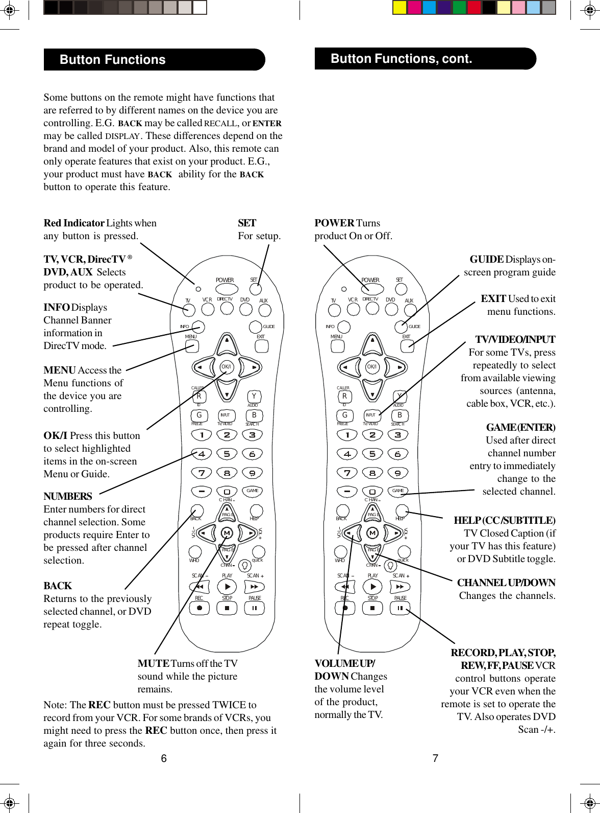 76PLAYSTOP PAUSERECPOWERSCAN SCANGAMEVOLWHO quickBACKPAGECHANVOLCHANRGIDFREEZEAUDIOSEARCHCALLERYBTV/VIDEOINPUTOK/ITV DVD AUXGUIDEEXITMENUSETDIRECT VINFOVCRHELPPAGEPLAYSTOP PAUSERECPOWERSCAN SCANGAMEVOLWHO quickBACKPAGECHANVOLCHANRGIDFREEZEAUDIOSEARCHCALLERYBTV/VIDEOINPUTOK/ITV DVD AUXGUIDEEXITMENUSETDIRECT VINFOVCRHELPPAGERECORD, PLAY, STOP,REW, FF, PAUSE VCRcontrol buttons operateyour VCR even when theremote is set to operate theTV. Also operates DVDScan -/+.TV/VIDEO/INPUTFor some TVs, pressrepeatedly to selectfrom available viewingsources (antenna,cable box, VCR, etc.).EXIT Used to exitmenu functions.Button Functions, cont.GUIDE Displays on-screen program guideSome buttons on the remote might have functions thatare referred to by different names on the device you arecontrolling. E.G.  BACK may be called RECALL, or ENTERmay be called DISPLAY. These differences depend on thebrand and model of your product. Also, this remote canonly operate features that exist on your product. E.G.,your product must have BACK  ability for the BACKbutton to operate this feature.TV, VCR, DirecTV ®DVD, AUX  Selectsproduct to be operated.NUMBERSEnter numbers for directchannel selection. Someproducts require Enter tobe pressed after channelselection.POWER Turnsproduct On or Off.MUTE Turns off the TVsound while the pictureremains.MENU Access theMenu functions ofthe device you arecontrolling.SETFor setup.Note: The REC button must be pressed TWICE torecord from your VCR. For some brands of VCRs, youmight need to press the REC button once, then press itagain for three seconds.Button FunctionsRed Indicator Lights whenany button is pressed.OK/I Press this buttonto select highlighteditems in the on-screenMenu or Guide.INFO DisplaysChannel Bannerinformation inDirecTV mode.BACKReturns to the previouslyselected channel, or DVDrepeat toggle.GAME (ENTER)Used after directchannel numberentry to immediatelychange to theselected channel.HELP (CC /SUBTITLE)TV Closed Caption (ifyour TV has this feature)or DVD Subtitle toggle.VOLUME UP/DOWN Changesthe volume levelof the product,normally the TV.CHANNEL UP/DOWNChanges the channels.