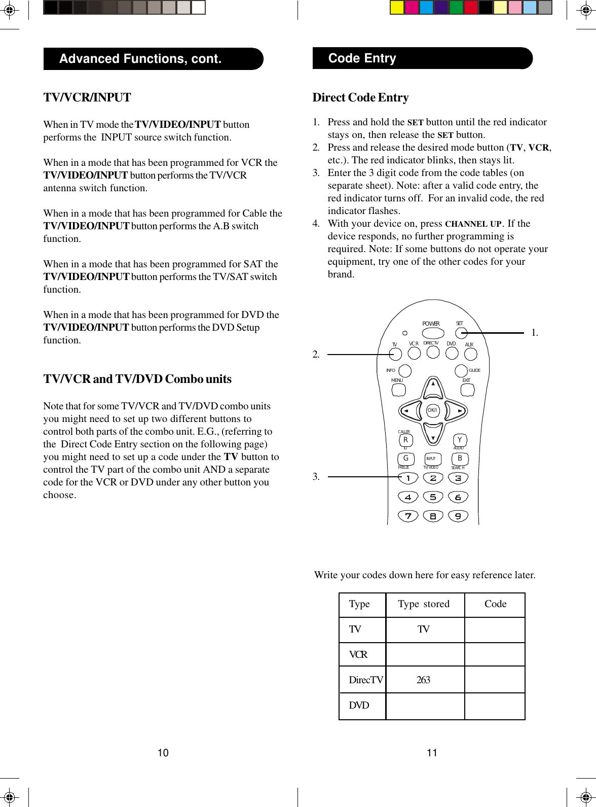 1110POWERRGIDFREEZEAUDIOSEARCHCALLERYBTV/VIDEOINPUTOK/ITV DVD AUXGUIDEEXITMENUSETDIRECTVINFOVCRDirect Code Entry1. Press and hold the SET button until the red indicatorstays on, then release the SET button.2. Press and release the desired mode button (TV, VCR,etc.). The red indicator blinks, then stays lit.3. Enter the 3 digit code from the code tables (onseparate sheet). Note: after a valid code entry, thered indicator turns off.  For an invalid code, the redindicator flashes.4. With your device on, press CHANNEL UP. If thedevice responds, no further programming isrequired. Note: If some buttons do not operate yourequipment, try one of the other codes for yourbrand.Code Entry1.2.3.Write your codes down here for easy reference later.Type Type stored CodeTV TVVCRDirecTV 263DVDAdvanced Functions, cont.TV/VCR/INPUTWhen in TV mode the TV/VIDEO/INPUT buttonperforms the  INPUT source switch function.When in a mode that has been programmed for VCR theTV/VIDEO/INPUT button performs the TV/VCRantenna switch function.When in a mode that has been programmed for Cable theTV/VIDEO/INPUT button performs the A.B switchfunction.When in a mode that has been programmed for SAT theTV/VIDEO/INPUT button performs the TV/SAT switchfunction.When in a mode that has been programmed for DVD theTV/VIDEO/INPUT button performs the DVD Setupfunction.TV/VCR and TV/DVD Combo unitsNote that for some TV/VCR and TV/DVD combo unitsyou might need to set up two different buttons tocontrol both parts of the combo unit. E.G., (referring tothe  Direct Code Entry section on the following page)you might need to set up a code under the TV button tocontrol the TV part of the combo unit AND a separatecode for the VCR or DVD under any other button youchoose.