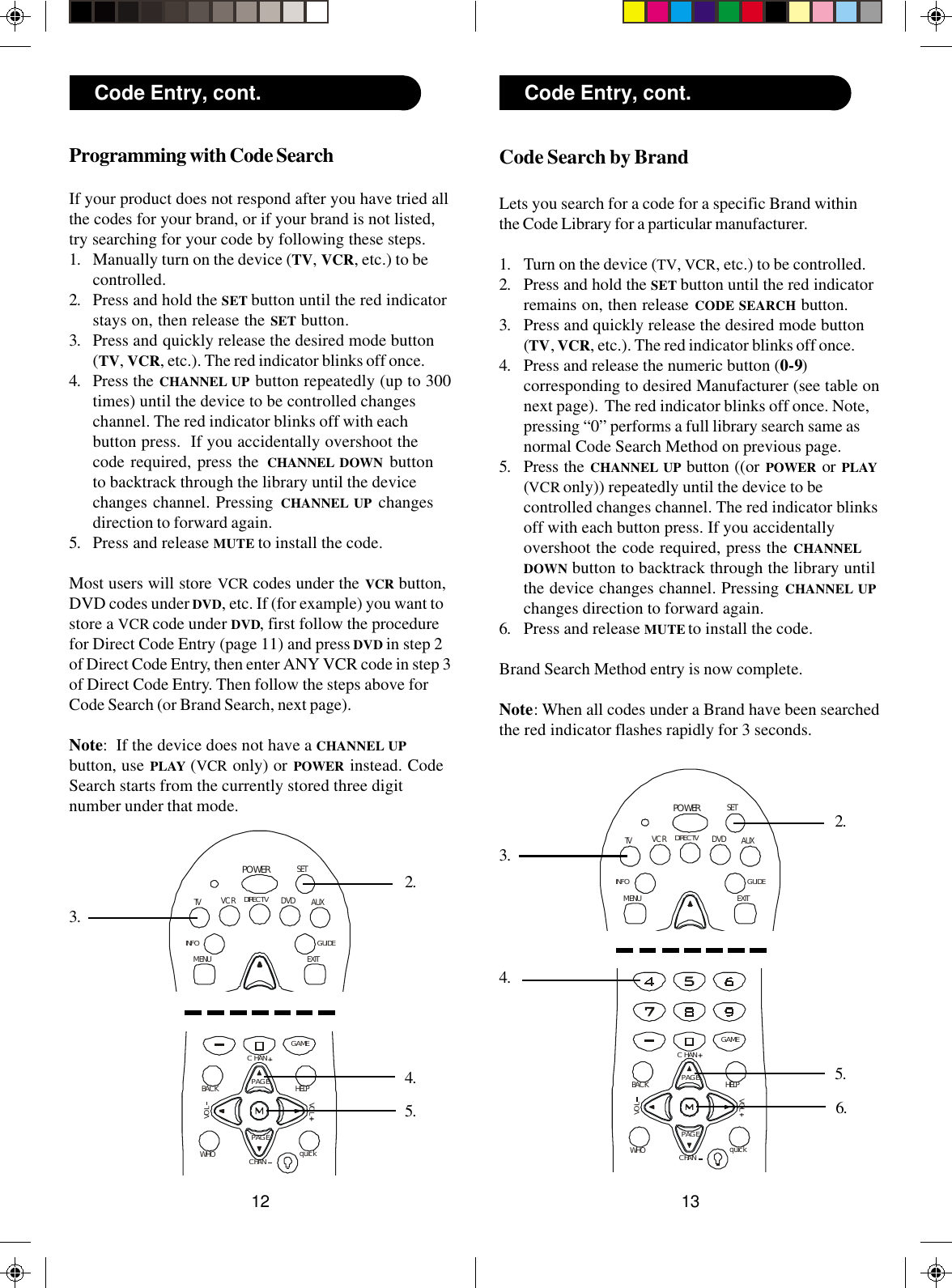 1312GAMEVOLWHO quickBACKPAGECHANVOLCHANHELPPAGEPOWERTV DVD AUXGUIDEEXITMENUSETDIRECT VINFOVCRCode Search by BrandLets you search for a code for a specific Brand withinthe Code Library for a particular manufacturer.1. Turn on the device (TV, VCR, etc.) to be controlled.2. Press and hold the SET button until the red indicatorremains on, then release CODE SEARCH button.3. Press and quickly release the desired mode button(TV, VCR, etc.). The red indicator blinks off once.4. Press and release the numeric button (0-9)corresponding to desired Manufacturer (see table onnext page).  The red indicator blinks off once. Note,pressing “0” performs a full library search same asnormal Code Search Method on previous page.5. Press the CHANNEL UP button ((or POWER  or PLAY(VCR only)) repeatedly until the device to becontrolled changes channel. The red indicator blinksoff with each button press. If you accidentallyovershoot the code required, press the CHANNELDOWN button to backtrack through the library untilthe device changes channel. Pressing CHANNEL UPchanges direction to forward again.6. Press and release MUTE to install the code.Brand Search Method entry is now complete.Note: When all codes under a Brand have been searchedthe red indicator flashes rapidly for 3 seconds.Code Entry, cont.4.Programming with Code SearchIf your product does not respond after you have tried allthe codes for your brand, or if your brand is not listed,try searching for your code by following these steps.1. Manually turn on the device (TV, VCR, etc.) to becontrolled.2. Press and hold the SET button until the red indicatorstays on, then release the SET button.3. Press and quickly release the desired mode button(TV, VCR, etc.). The red indicator blinks off once.4. Press the CHANNEL UP button repeatedly (up to 300times) until the device to be controlled changeschannel. The red indicator blinks off with eachbutton press.  If you accidentally overshoot thecode required, press the CHANNEL DOWN buttonto backtrack through the library until the devicechanges channel. Pressing CHANNEL UP changesdirection to forward again.5. Press and release MUTE to install the code.Most users will store VCR codes under the VCR button,DVD codes under DVD, etc. If (for example) you want tostore a VCR code under DVD, first follow the procedurefor Direct Code Entry (page 11) and press DVD in step 2of Direct Code Entry, then enter ANY VCR code in step 3of Direct Code Entry. Then follow the steps above forCode Search (or Brand Search, next page).Note:  If the device does not have a CHANNEL UPbutton, use PLAY (VCR only) or POWER  instead. CodeSearch starts from the currently stored three digitnumber under that mode.3.4.Code Entry, cont.5.2.GAMEVOLWHO quickBACKPAGECHANVOLCHANHELPPAGEPOWERTV DVD AUXGUIDEEXITMENUSETDIRECTVINFOVCR3.5.6.2.