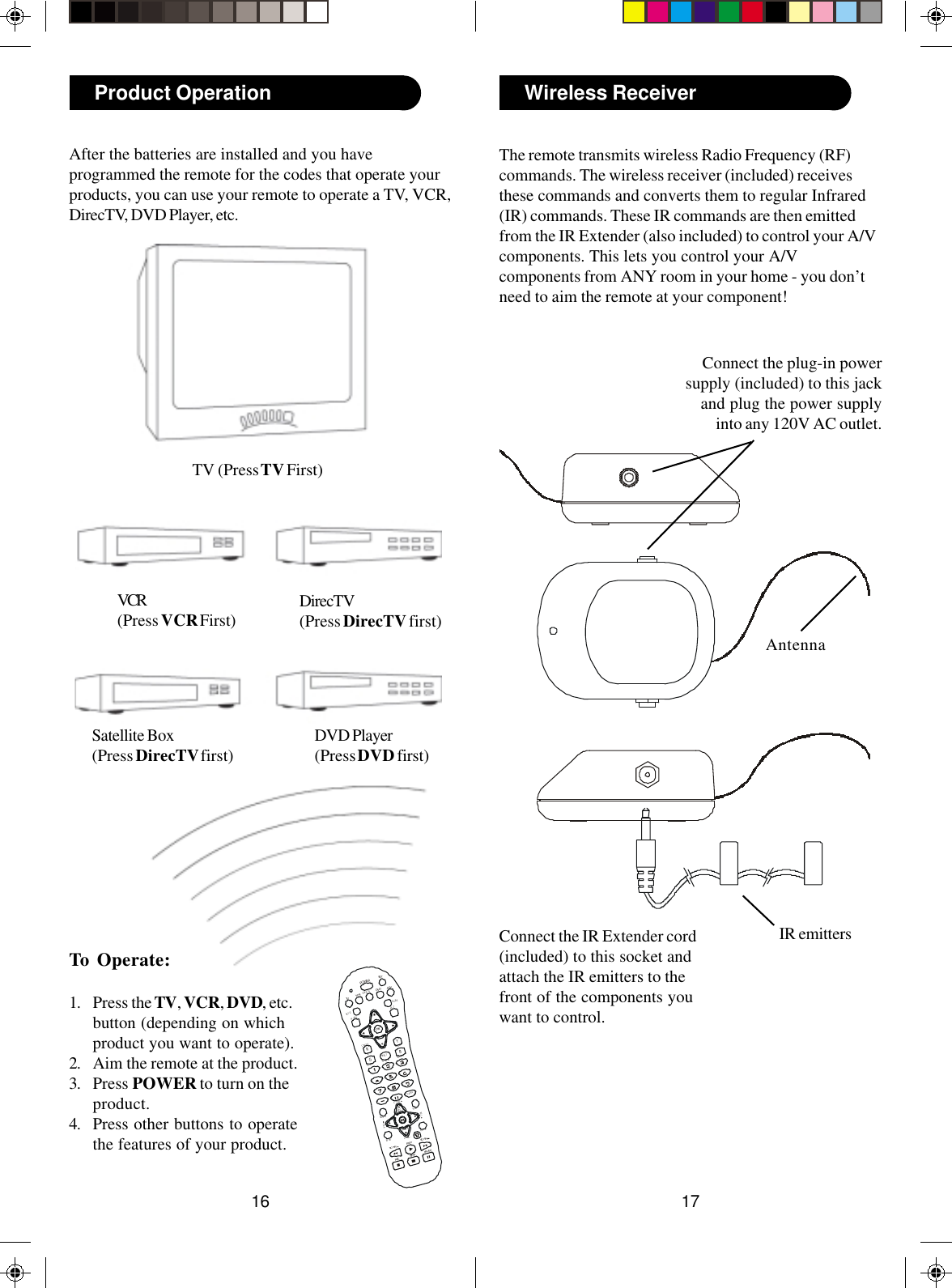 1716Wireless ReceiverThe remote transmits wireless Radio Frequency (RF)commands. The wireless receiver (included) receivesthese commands and converts them to regular Infrared(IR) commands. These IR commands are then emittedfrom the IR Extender (also included) to control your A/Vcomponents. This lets you control your A/Vcomponents from ANY room in your home - you don’tneed to aim the remote at your component!Connect the plug-in powersupply (included) to this jackand plug the power supplyinto any 120V AC outlet.Connect the IR Extender cord(included) to this socket andattach the IR emitters to thefront of the components youwant to control.AntennaIR emittersTo Operate:1. Press the TV, VCR, DVD, etc.button (depending on whichproduct you want to operate).2. Aim the remote at the product.3. Press POWER to turn on theproduct.4. Press other buttons to operatethe features of your product.After the batteries are installed and you haveprogrammed the remote for the codes that operate yourproducts, you can use your remote to operate a TV, VCR,DirecTV, DVD Player, etc.TV (Press TV First)VCR(Press VCR First) DirecTV(Press DirecTV first)Product OperationDVD Player(Press DVD first)PLAYSTO PPAUSERECPOWERSC ANSC ANGAMEVO LWHOquickBA C K PA G ECHANVOLCHANRGIDFR EEZEAU D IOSEA RC HCALLE RYBTV /VID EOIN PU TOK/ITV DVD AUXGU IDEEX I TMENUSE TDIRECTVIN F OVCRHELPPAGESatellite Box(Press DirecTV first)