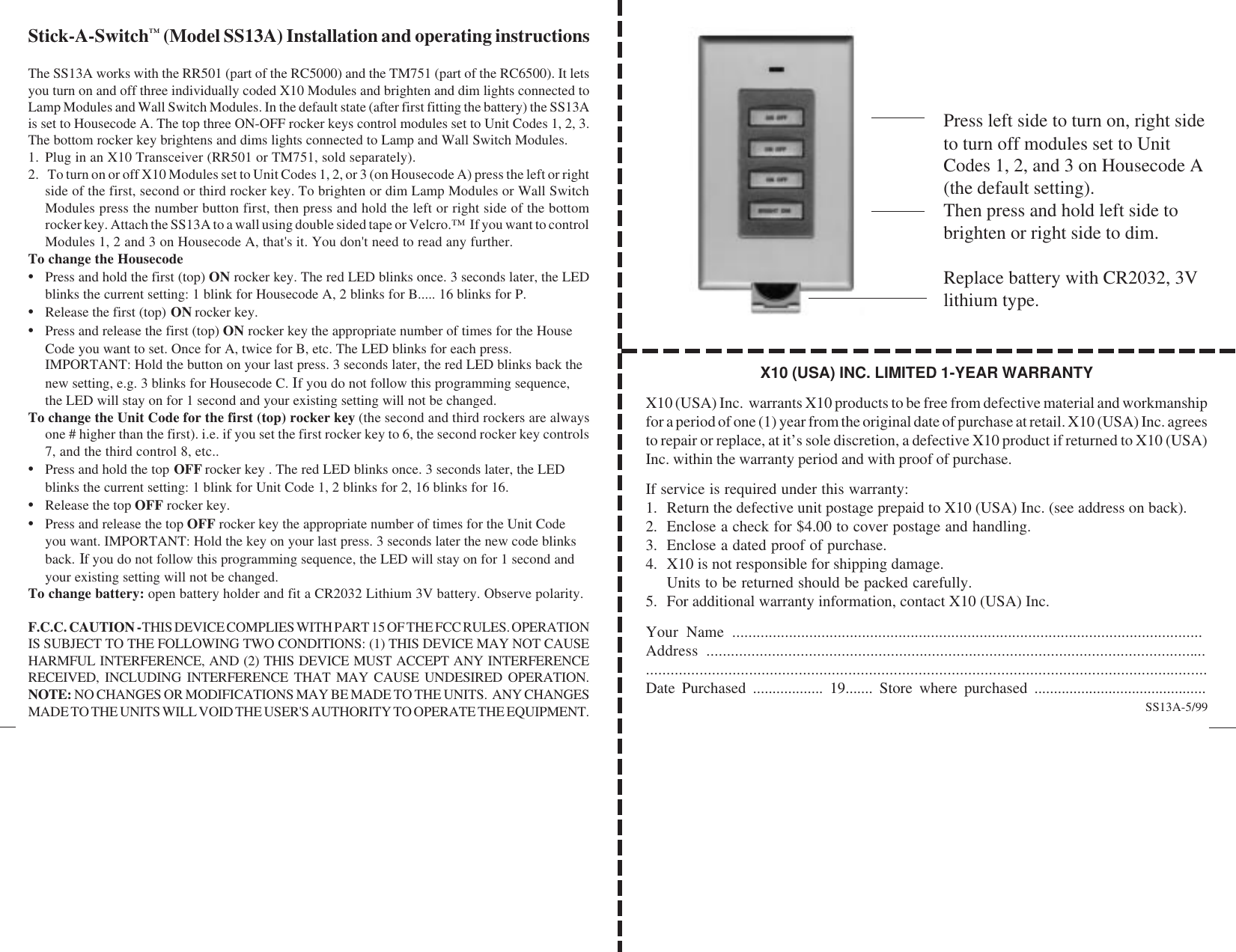 X10 (USA) INC. LIMITED 1-YEAR WARRANTYX10 (USA) Inc.  warrants X10 products to be free from defective material and workmanshipfor a period of one (1) year from the original date of purchase at retail. X10 (USA) Inc. agreesto repair or replace, at it’s sole discretion, a defective X10 product if returned to X10 (USA)Inc. within the warranty period and with proof of purchase.If service is required under this warranty:1. Return the defective unit postage prepaid to X10 (USA) Inc. (see address on back).2. Enclose a check for $4.00 to cover postage and handling.3. Enclose a dated proof of purchase.4. X10 is not responsible for shipping damage.Units to be returned should be packed carefully.5. For additional warranty information, contact X10 (USA) Inc.Your Name ....................................................................................................................Address ..................................................................................................................................................................................................................................................................Date Purchased .................. 19....... Store where purchased ............................................Stick-A-Switch™ (Model SS13A) Installation and operating instructionsThe SS13A works with the RR501 (part of the RC5000) and the TM751 (part of the RC6500). It letsyou turn on and off three individually coded X10 Modules and brighten and dim lights connected toLamp Modules and Wall Switch Modules. In the default state (after first fitting the battery) the SS13Ais set to Housecode A. The top three ON-OFF rocker keys control modules set to Unit Codes 1, 2, 3.The bottom rocker key brightens and dims lights connected to Lamp and Wall Switch Modules.1. Plug in an X10 Transceiver (RR501 or TM751, sold separately).2.  To turn on or off X10 Modules set to Unit Codes 1, 2, or 3 (on Housecode A) press the left or rightside of the first, second or third rocker key. To brighten or dim Lamp Modules or Wall SwitchModules press the number button first, then press and hold the left or right side of the bottomrocker key. Attach the SS13A to a wall using double sided tape or Velcro.™  If you want to controlModules 1, 2 and 3 on Housecode A, that&apos;s it. You don&apos;t need to read any further.To change the Housecode•Press and hold the first (top) ON rocker key. The red LED blinks once. 3 seconds later, the LEDblinks the current setting: 1 blink for Housecode A, 2 blinks for B..... 16 blinks for P.•Release the first (top) ON rocker key.•Press and release the first (top) ON rocker key the appropriate number of times for the HouseCode you want to set. Once for A, twice for B, etc. The LED blinks for each press.IMPORTANT: Hold the button on your last press. 3 seconds later, the red LED blinks back thenew setting, e.g. 3 blinks for Housecode C. If you do not follow this programming sequence,the LED will stay on for 1 second and your existing setting will not be changed.To change the Unit Code for the first (top) rocker key (the second and third rockers are alwaysone # higher than the first). i.e. if you set the first rocker key to 6, the second rocker key controls7, and the third control 8, etc..•Press and hold the top OFF rocker key . The red LED blinks once. 3 seconds later, the LEDblinks the current setting: 1 blink for Unit Code 1, 2 blinks for 2, 16 blinks for 16.•Release the top OFF rocker key.•Press and release the top OFF rocker key the appropriate number of times for the Unit Codeyou want. IMPORTANT: Hold the key on your last press. 3 seconds later the new code blinksback. If you do not follow this programming sequence, the LED will stay on for 1 second andyour existing setting will not be changed.To change battery: open battery holder and fit a CR2032 Lithium 3V battery. Observe polarity.F.C.C. CAUTION - THIS DEVICE COMPLIES WITH PART 15 OF THE FCC RULES. OPERATIONIS SUBJECT TO THE FOLLOWING TWO CONDITIONS: (1) THIS DEVICE MAY NOT CAUSEHARMFUL INTERFERENCE, AND (2) THIS DEVICE MUST ACCEPT ANY INTERFERENCERECEIVED, INCLUDING INTERFERENCE THAT MAY CAUSE UNDESIRED OPERATION.NOTE: NO CHANGES OR MODIFICATIONS MAY BE MADE TO THE UNITS.  ANY CHANGESMADE TO THE UNITS WILL VOID THE USER&apos;S AUTHORITY TO OPERATE THE EQUIPMENT. SS13A-5/99Press left side to turn on, right sideto turn off modules set to UnitCodes 1, 2, and 3 on Housecode A(the default setting).Then press and hold left side tobrighten or right side to dim.Replace battery with CR2032, 3Vlithium type.