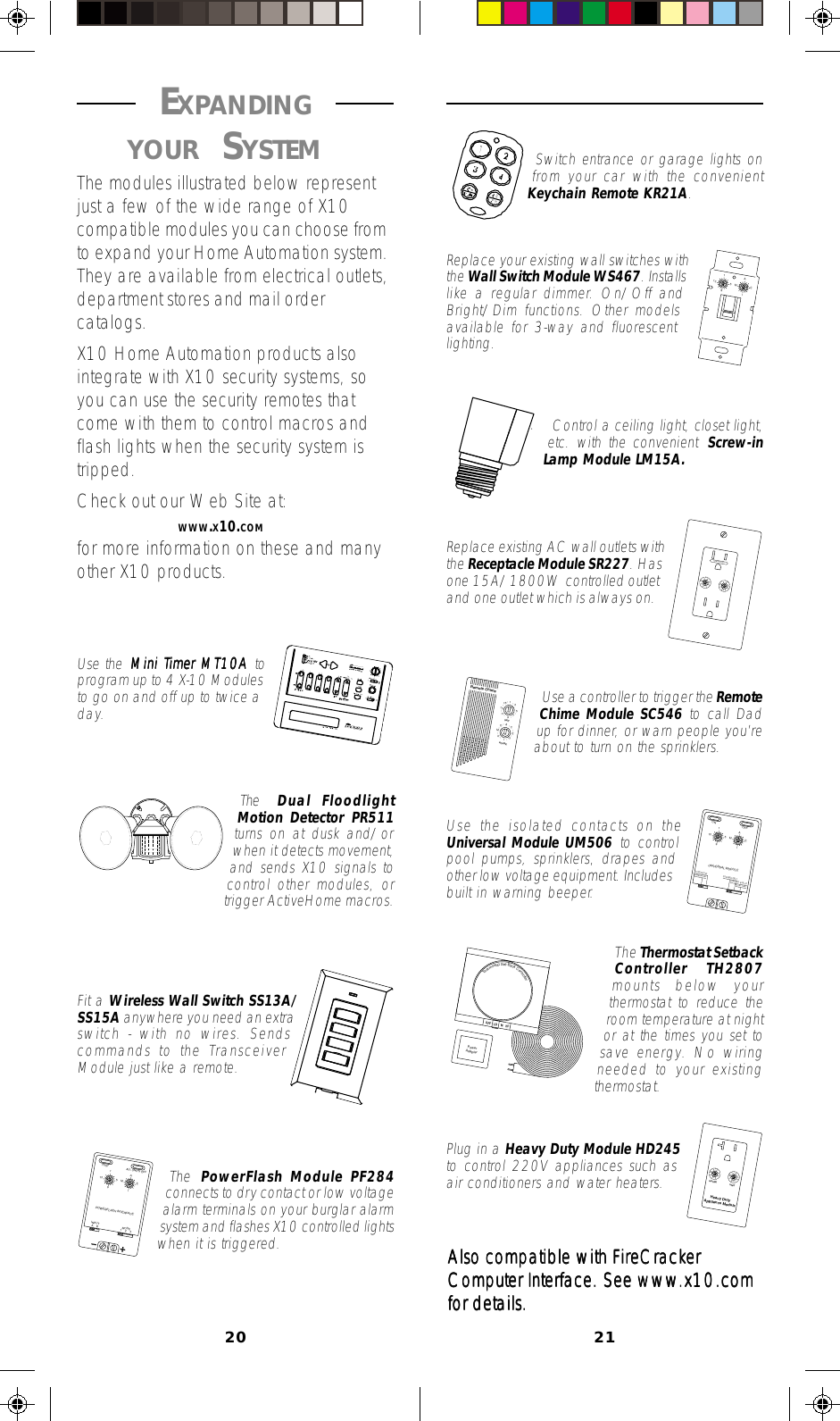 20 21 EXPANDING YOUR SYSTEM The modules illustrated below representjust a few of the wide range of X10compatible modules you can choose fromto expand your Home Automation system.They are available from electrical outlets,department stores and mail ordercatalogs.X10 Home Automation products alsointegrate with X10 security systems, soyou can use the security remotes thatcome with them to control macros andflash lights when the security system istripped.Check out our Web Site at:        WWW.X10.COMfor more information on these and manyother X10 products.AIEMOCGK••••••••19513153711•••••••UNITRemote ChimeHOUSE19513AIEMCONTINUOUSMOMENTARYUNIVERSAL MODULEONOFFSOUNDER &amp; RELAYRELAY ONLYSOUNDER ONLYAIEM••••19513••••Heavy DutyAppliance ModuleUNITHOUSEPowerAdapterOFFThermostatSet-BackControllerLO     M    HI19513AIEMAIEM••••19513••••CONTROLLEDSwitch entrance or garage lights onfrom your car with the convenientKeychain Remote KR21A.Replace your existing wall switches withthe Wall Switch Module WS467. Installslike a regular dimmer. On/Off andBright/Dim functions. Other modelsavailable for 3-way and fluorescentlighting.Control a ceiling light, closet light,etc. with the convenient Screw-inLamp Module LM15A.Replace existing AC wall outlets withthe Receptacle Module SR227. Hasone 15A/1800W controlled outletand one outlet which is always on.Use a controller to trigger the RemoteChime Module SC546 to call Dadup for dinner, or warn people you’reabout to turn on the sprinklers.Use the isolated contacts on theUniversal Module UM506 to controlpool pumps, sprinklers, drapes andother low voltage equipment. Includesbuilt in warning beeper.The Thermostat SetbackController TH2807mounts below yourthermostat to reduce theroom temperature at nightor at the times you set tosave energy. No wiringneeded to your existingthermostat.Plug in a Heavy Duty Module HD245to control 220V appliances such asair conditioners and water heaters.Also compatible with FireCrackerAlso compatible with FireCrackerAlso compatible with FireCrackerAlso compatible with FireCrackerAlso compatible with FireCrackerComputer InterComputer InterComputer InterComputer InterComputer Interface. See wwwface. See wwwface. See wwwface. See wwwface. See www.x10.com.x10.com.x10.com.x10.com.x10.comfor details.for details.for details.for details.for details.19513AIEMAB 12 3INPUTMODEPOWERFLASH INTERFACETESTALL UNITS OFFUse the Mini TMini TMini TMini TMini Timer MT10A imer MT10A imer MT10A imer MT10A imer MT10A toprogram up to 4 X-10 Modulesto go on and off up to twice aday.The  Dual FloodlightMotion Detector PR511turns on at dusk and/orwhen it detects movement,and sends X10 signals tocontrol other modules, ortrigger ActiveHome macros.Fit a Wireless Wall Switch SS13A/SS15A anywhere you need an extraswitch - with no wires. Sendscommands to the TransceiverModule just like a remote.The  PowerFlash Module PF284connects to dry contact or low voltagealarm terminals on your burglar alarmsystem and flashes X10 controlled lightswhen it is triggered.