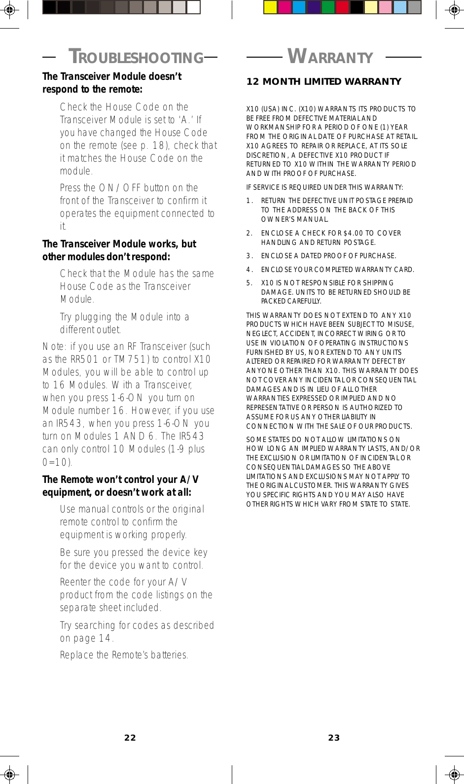 22 23 WARRANTY 12 MONTH LIMITED WARRANTYX10 (USA) INC. (X10) WARRANTS ITS PRODUCTS TOBE FREE FROM DEFECTIVE MATERIAL ANDWORKMANSHIP FOR A PERIOD OF ONE (1) YEARFROM THE ORIGINAL DATE OF PURCHASE AT RETAIL.X10 AGREES TO REPAIR OR REPLACE, AT ITS SOLEDISCRETION, A DEFECTIVE X10 PRODUCT IFRETURNED TO X10 WITHIN THE WARRANTY PERIODAND WITH PROOF OF PURCHASE.IF SERVICE IS REQUIRED UNDER THIS WARRANTY:1. RETURN THE DEFECTIVE UNIT POSTAGE PREPAIDTO THE ADDRESS ON THE BACK OF THISOWNER’S MANUAL.2. ENCLOSE A CHECK FOR $4.00 TO COVERHANDLING AND RETURN POSTAGE.3. ENCLOSE A DATED PROOF OF PURCHASE.4. ENCLOSE YOUR COMPLETED WARRANTY CARD.5. X10 IS NOT RESPONSIBLE FOR SHIPPINGDAMAGE. UNITS TO BE RETURNED SHOULD BEPACKED CAREFULLY.THIS WARRANTY DOES NOT EXTEND TO ANY X10PRODUCTS WHICH HAVE BEEN SUBJECT TO MISUSE,NEGLECT, ACCIDENT, INCORRECT WIRING OR TOUSE IN VIOLATION OF OPERATING INSTRUCTIONSFURNISHED BY US, NOR EXTEND TO ANY UNITSALTERED OR REPAIRED FOR WARRANTY DEFECT BYANYONE OTHER THAN X10. THIS WARRANTY DOESNOT COVER ANY INCIDENTAL OR CONSEQUENTIALDAMAGES AND IS IN LIEU OF ALL OTHERWARRANTIES EXPRESSED OR IMPLIED AND NOREPRESENTATIVE OR PERSON IS AUTHORIZED TOASSUME FOR US ANY OTHER LIABILITY INCONNECTION WITH THE SALE OF OUR PRODUCTS.SOME STATES DO NOT ALLOW LIMITATIONS ONHOW LONG AN IMPLIED WARRANTY LASTS, AND/ORTHE EXCLUSION OR LIMITATION OF INCIDENTAL ORCONSEQUENTIAL DAMAGES SO THE ABOVELIMITATIONS AND EXCLUSIONS MAY NOT APPLY TOTHE ORIGINAL CUSTOMER. THIS WARRANTY GIVESYOU SPECIFIC RIGHTS AND YOU MAY ALSO HAVEOTHER RIGHTS WHICH VARY FROM STATE TO STATE. TROUBLESHOOTINGThe Transceiver Module doesn’trespond to the remote:•Check the House Code on theTransceiver Module is set to ‘A.’ Ifyou have changed the House Codeon the remote (see p. 18), check thatit matches the House Code on themodule.•Press the ON/OFF button on thefront of the Transceiver to confirm itoperates the equipment connected toit.The Transceiver Module works, butother modules don’t respond:•Check that the Module has the sameHouse Code as the TransceiverModule.•Try plugging the Module into adifferent outlet.Note: if you use an RF Transceiver (suchas the RR501 or TM751) to control X10Modules, you will be able to control upto 16 Modules. With a Transceiver,when you press 1-6-ON you turn onModule number 16. However, if you usean IR543, when you press 1-6-ON youturn on Modules 1 AND 6. The IR543can only control 10 Modules (1-9 plus0=10).The Remote won’t control your A/Vequipment, or doesn’t work at all:•Use manual controls or the originalremote control to confirm theequipment is working properly.•Be sure you pressed the device keyfor the device you want to control.•Reenter the code for your A/Vproduct from the code listings on theseparate sheet included.•Try searching for codes as describedon page 14.•Replace the Remote’s batteries.