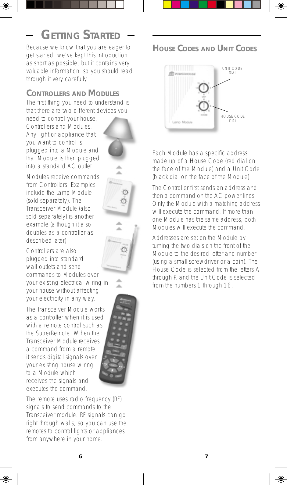 67HOUSE CODES AND UNIT CODESEach Module has a specific addressmade up of a House Code (red dial onthe face of the Module) and a Unit Code(black dial on the face of the Module).The Controller first sends an address andthen a command on the AC power lines.Only the Module with a matching addresswill execute the command. If more thanone Module has the same address, bothModules will execute the command.Addresses are set on the Module byturning the two dials on the front of theModule to the desired letter and number(using a small screwdriver or a coin). TheHouse Code is selected from the letters Athrough P, and the Unit Code is selectedfrom the numbers 1 through 16. GETTING STARTED Because we know that you are eager toget started, we’ve kept this introductionas short as possible, but it contains veryvaluable information, so you should readthrough it very carefully.CONTROLLERS AND MODULESThe first thing you need to understand isthat there are two different devices youneed to control your house;Controllers and Modules.Any light or appliance thatyou want to control isplugged into a Module andthat Module is then pluggedinto a standard AC outlet.Modules receive commandsfrom Controllers. Examplesinclude the Lamp Module(sold separately). TheTransceiver Module (alsosold separately) is anotherexample (although it alsodoubles as a controller asdescribed later).Controllers are alsoplugged into standardwall outlets and sendcommands to Modules overyour existing electrical wiring inyour house without affectingyour electricity in any way.The Transceiver Module worksas a controller when it is usedwith a remote control such asthe SuperRemote. When theTransceiver Module receivesa command from a remoteit sends digital signals overyour existing house wiringto a Module whichreceives the signals andexecutes the command.The remote uses radio frequency (RF)signals to send commands to theTransceiver module. RF signals can goright through walls, so you can use theremotes to control lights or appliancesfrom anywhere in your home.UNIT CODEDIALHOUSE CODEDIAL
