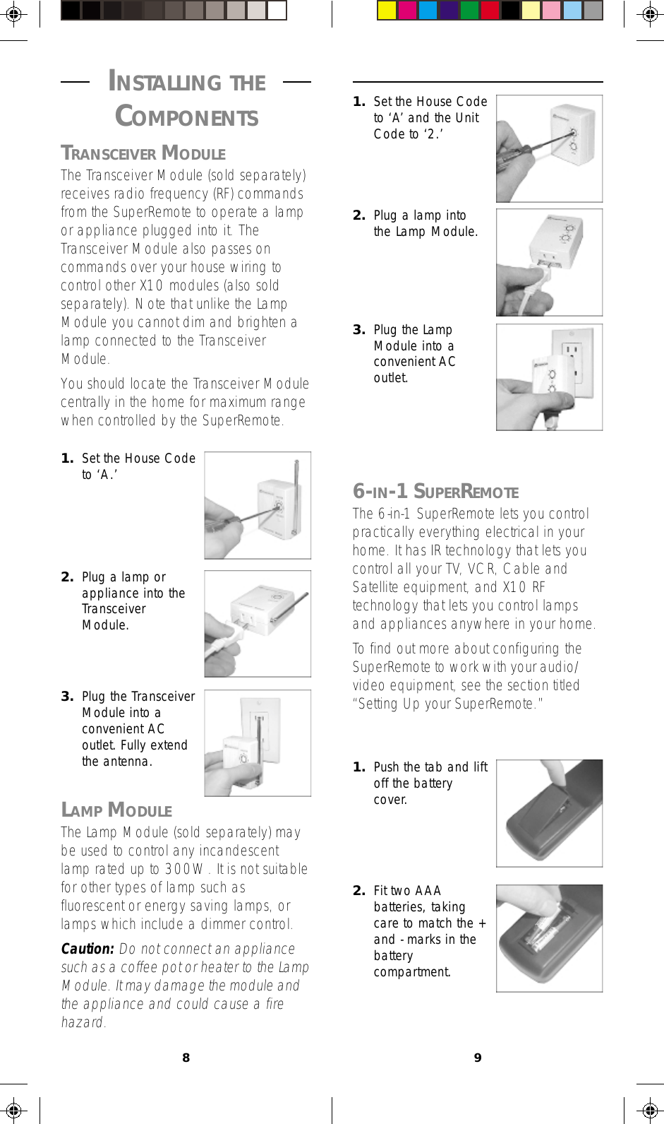 891. Set the House Codeto ‘A’ and the UnitCode to ‘2.’2. Plug a lamp intothe Lamp Module.3. Plug the LampModule into aconvenient ACoutlet.6-IN-1 SUPERREMOTEThe 6-in-1 SuperRemote lets you controlpractically everything electrical in yourhome. It has IR technology that lets youcontrol all your TV, VCR, Cable andSatellite equipment, and X10 RFtechnology that lets you control lampsand appliances anywhere in your home.To find out more about configuring theSuperRemote to work with your audio/video equipment, see the section titled“Setting Up your SuperRemote.”1. Push the tab and liftoff the batterycover.2. Fit two AAAbatteries, takingcare to match the +and - marks in thebatterycompartment. INSTALLING THE COMPONENTSTRANSCEIVER MODULEThe Transceiver Module (sold separately)receives radio frequency (RF) commandsfrom the SuperRemote to operate a lampor appliance plugged into it. TheTransceiver Module also passes oncommands over your house wiring tocontrol other X10 modules (also soldseparately). Note that unlike the LampModule you cannot dim and brighten alamp connected to the TransceiverModule.You should locate the Transceiver Modulecentrally in the home for maximum rangewhen controlled by the SuperRemote.2. Plug a lamp orappliance into theTransceiverModule.3. Plug the TransceiverModule into aconvenient ACoutlet. Fully extendthe antenna.LAMP MODULEThe Lamp Module (sold separately) maybe used to control any incandescentlamp rated up to 300W. It is not suitablefor other types of lamp such asfluorescent or energy saving lamps, orlamps which include a dimmer control.Caution: Do not connect an appliancesuch as a coffee pot or heater to the LampModule. It may damage the module andthe appliance and could cause a firehazard.1. Set the House Codeto ‘A.’