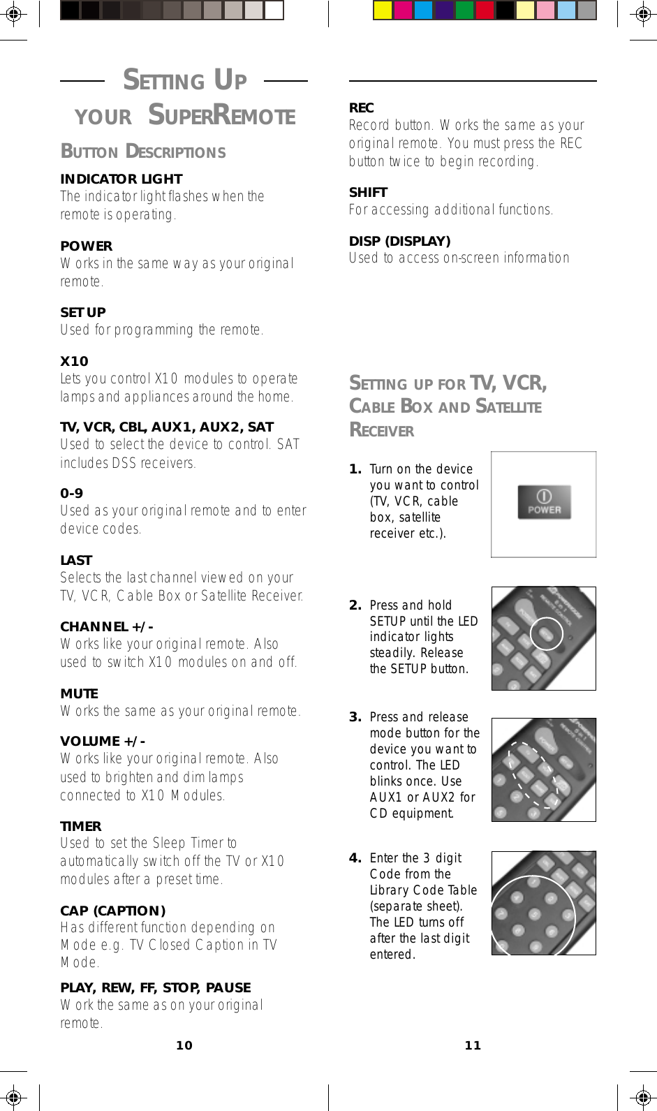 10 11RECRecord button. Works the same as youroriginal remote. You must press the RECbutton twice to begin recording.SHIFTFor accessing additional functions.DISP (DISPLAY)Used to access on-screen information1. Turn on the deviceyou want to control(TV, VCR, cablebox, satellitereceiver etc.).2. Press and holdSETUP until the LEDindicator lightssteadily. Releasethe SETUP button.3. Press and releasemode button for thedevice you want tocontrol. The LEDblinks once. UseAUX1 or AUX2 forCD equipment.4. Enter the 3 digitCode from theLibrary Code Table(separate sheet).The LED turns offafter the last digitentered.SETTING UP FOR TV, VCR,CABLE BOX AND SATELLITERECEIVER SETTING UP YOUR SUPERREMOTEBUTTON DESCRIPTIONSINDICATOR LIGHTThe indicator light flashes when theremote is operating.POWERWorks in the same way as your originalremote.SET UPUsed for programming the remote.X10Lets you control X10 modules to operatelamps and appliances around the home.TV, VCR, CBL, AUX1, AUX2, SATUsed to select the device to control. SATincludes DSS receivers.0-9Used as your original remote and to enterdevice codes.LASTSelects the last channel viewed on yourTV, VCR, Cable Box or Satellite Receiver.CHANNEL +/-Works like your original remote. Alsoused to switch X10 modules on and off.MUTEWorks the same as your original remote.VOLUME +/-Works like your original remote. Alsoused to brighten and dim lampsconnected to X10 Modules.TIMERUsed to set the Sleep Timer toautomatically switch off the TV or X10modules after a preset time.CAP (CAPTION)Has different function depending onMode e.g. TV Closed Caption in TVMode.PLAY, REW, FF, STOP, PAUSEWork the same as on your originalremote.