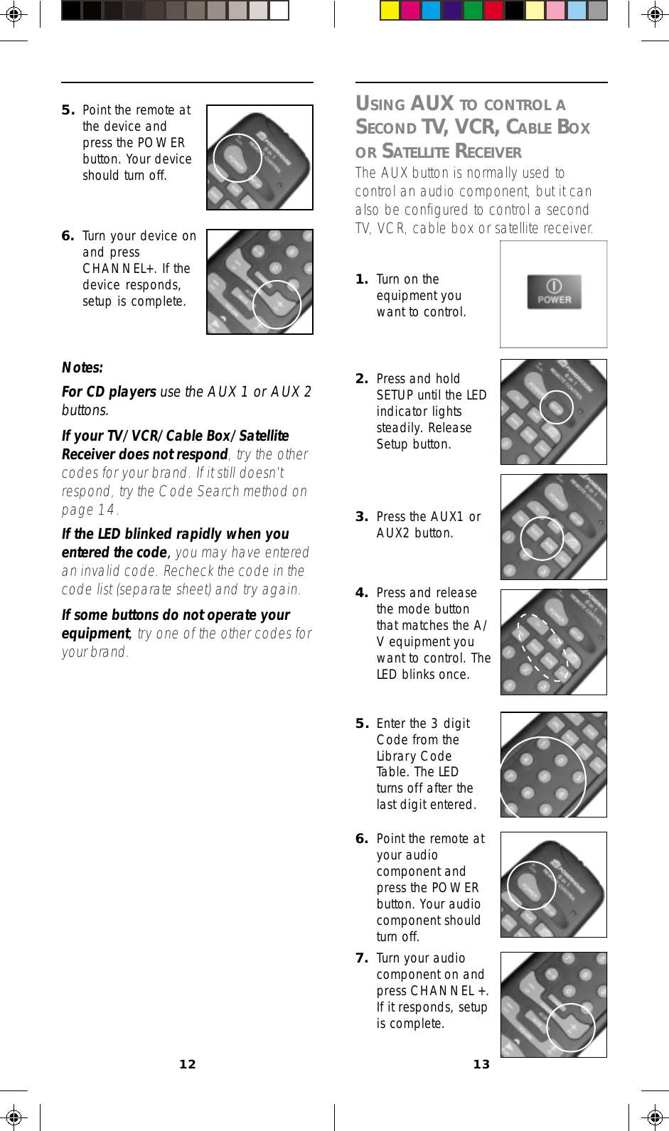 12 13USING AUX TO CONTROL ASECOND TV, VCR, CABLE BOXOR SATELLITE RECEIVERThe AUX button is normally used tocontrol an audio component, but it canalso be configured to control a secondTV, VCR, cable box or satellite receiver.4. Press and releasethe mode buttonthat matches the A/V equipment youwant to control. TheLED blinks once.1. Turn on theequipment youwant to control.2. Press and holdSETUP until the LEDindicator lightssteadily. ReleaseSetup button.3. Press the AUX1 orAUX2 button.5. Enter the 3 digitCode from theLibrary CodeTable. The LEDturns off after thelast digit entered.6. Point the remote atyour audiocomponent andpress the POWERbutton. Your audiocomponent shouldturn off.7. Turn your audiocomponent on andpress CHANNEL +.If it responds, setupis complete.5. Point the remote atthe device andpress the POWERbutton. Your deviceshould turn off.6. Turn your device onand pressCHANNEL+. If thedevice responds,setup is complete.Notes:For CD players use the AUX 1 or AUX 2buttons.If your TV/VCR/Cable Box/SatelliteReceiver does not respond, try the othercodes for your brand. If it still doesn’trespond, try the Code Search method onpage 14.If the LED blinked rapidly when youentered the code, you may have enteredan invalid code. Recheck the code in thecode list (separate sheet) and try again.If some buttons do not operate yourequipment, try one of the other codes foryour brand.