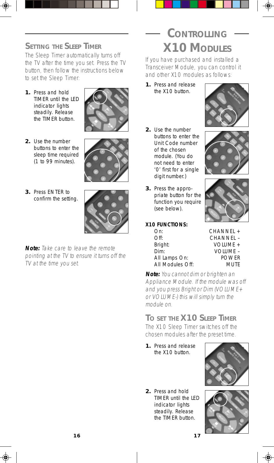 16 17 CONTROLLING X10 MODULESIf you have purchased and installed aTransceiver Module, you can control itand other X10 modules as follows:1. Press and releasethe X10 button.1. Press and releasethe X10 button.2. Press and holdTIMER until the LEDindicator lightssteadily. Releasethe TIMER button.2. Use the numberbuttons to enter theUnit Code numberof the chosenmodule. (You donot need to enter‘0’ first for a singledigit number.)3. Press the appro-priate button for thefunction you require(see below).X10 FUNCTIONS:On: CHANNEL +Off: CHANNEL –Bright: VOLUME +Dim: VOLUME –All Lamps On: POWERAll Modules Off: MUTENote: You cannot dim or brighten anAppliance Module. If the module was offand you press Bright or Dim (VOLUME+or VOLUME-) this will simply turn themodule on.TO SET THE X10 SLEEP TIMERThe X10 Sleep Timer switches off thechosen modules after the preset time.1. Press and holdTIMER until the LEDindicator lightssteadily. Releasethe TIMER button.2. Use the numberbuttons to enter thesleep time required(1 to 99 minutes).3. Press ENTER toconfirm the setting.Note: Take care to leave the remotepointing at the TV to ensure it turns off theTV at the time you set.SETTING THE SLEEP TIMERThe Sleep Timer automatically turns offthe TV after the time you set. Press the TVbutton, then follow the instructions belowto set the Sleep Timer: