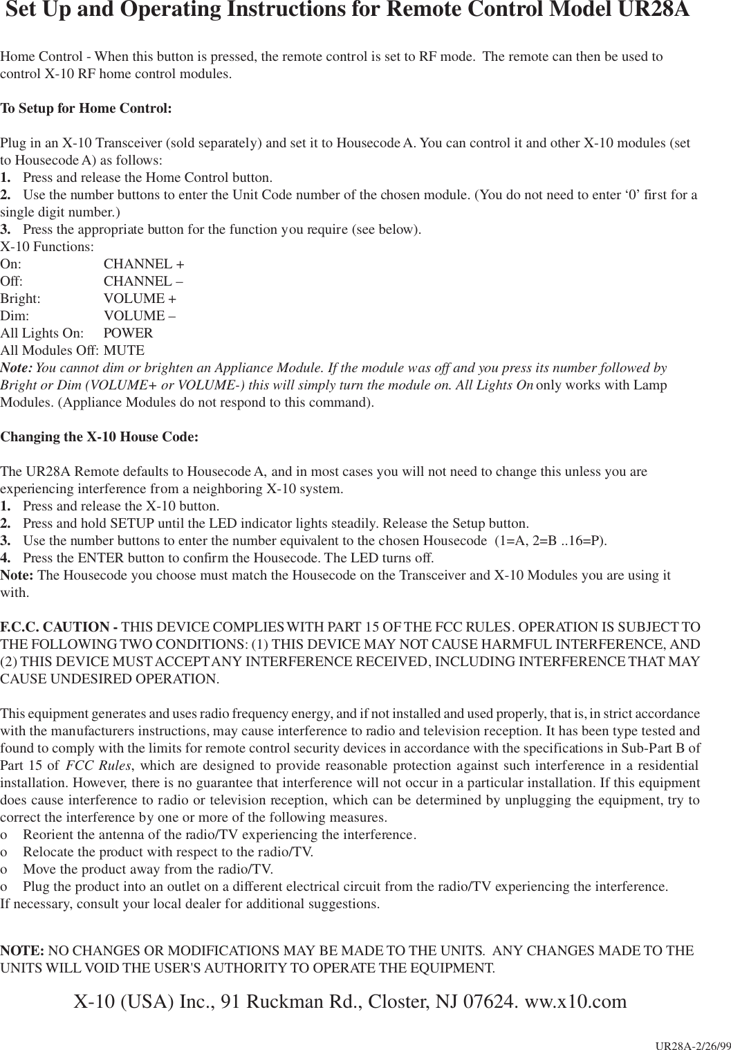  Set Up and Operating Instructions for Remote Control Model UR28AHome Control - When this button is pressed, the remote control is set to RF mode.  The remote can then be used tocontrol X-10 RF home control modules.To Setup for Home Control:Plug in an X-10 Transceiver (sold separately) and set it to Housecode A. You can control it and other X-10 modules (setto Housecode A) as follows:1. Press and release the Home Control button.2. Use the number buttons to enter the Unit Code number of the chosen module. (You do not need to enter ‘0’ first for asingle digit number.)3. Press the appropriate button for the function you require (see below).X-10 Functions:On: CHANNEL +Off: CHANNEL –Bright: VOLUME +Dim: VOLUME –All Lights On: POWERAll Modules Off: MUTENote: You cannot dim or brighten an Appliance Module. If the module was off and you press its number followed byBright or Dim (VOLUME+ or VOLUME-) this will simply turn the module on. All Lights On only works with LampModules. (Appliance Modules do not respond to this command).Changing the X-10 House Code:The UR28A Remote defaults to Housecode A, and in most cases you will not need to change this unless you areexperiencing interference from a neighboring X-10 system.1. Press and release the X-10 button.2. Press and hold SETUP until the LED indicator lights steadily. Release the Setup button.3. Use the number buttons to enter the number equivalent to the chosen Housecode  (1=A, 2=B ..16=P).4. Press the ENTER button to confirm the Housecode. The LED turns off.Note: The Housecode you choose must match the Housecode on the Transceiver and X-10 Modules you are using itwith.F.C.C. CAUTION - THIS DEVICE COMPLIES WITH PART 15 OF THE FCC RULES. OPERATION IS SUBJECT TOTHE FOLLOWING TWO CONDITIONS: (1) THIS DEVICE MAY NOT CAUSE HARMFUL INTERFERENCE, AND(2) THIS DEVICE MUST ACCEPT ANY INTERFERENCE RECEIVED, INCLUDING INTERFERENCE THAT MAYCAUSE UNDESIRED OPERATION.This equipment generates and uses radio frequency energy, and if not installed and used properly, that is, in strict accordancewith the manufacturers instructions, may cause interference to radio and television reception. It has been type tested andfound to comply with the limits for remote control security devices in accordance with the specifications in Sub-Part B ofPart 15 of FCC Rules, which are designed to provide reasonable protection against such interference in a residentialinstallation. However, there is no guarantee that interference will not occur in a particular installation. If this equipmentdoes cause interference to radio or television reception, which can be determined by unplugging the equipment, try tocorrect the interference by one or more of the following measures.o Reorient the antenna of the radio/TV experiencing the interference.o Relocate the product with respect to the radio/TV.o Move the product away from the radio/TV.o Plug the product into an outlet on a different electrical circuit from the radio/TV experiencing the interference.If necessary, consult your local dealer for additional suggestions.NOTE: NO CHANGES OR MODIFICATIONS MAY BE MADE TO THE UNITS.  ANY CHANGES MADE TO THEUNITS WILL VOID THE USER&apos;S AUTHORITY TO OPERATE THE EQUIPMENT.X-10 (USA) Inc., 91 Ruckman Rd., Closter, NJ 07624. ww.x10.comUR28A-2/26/99