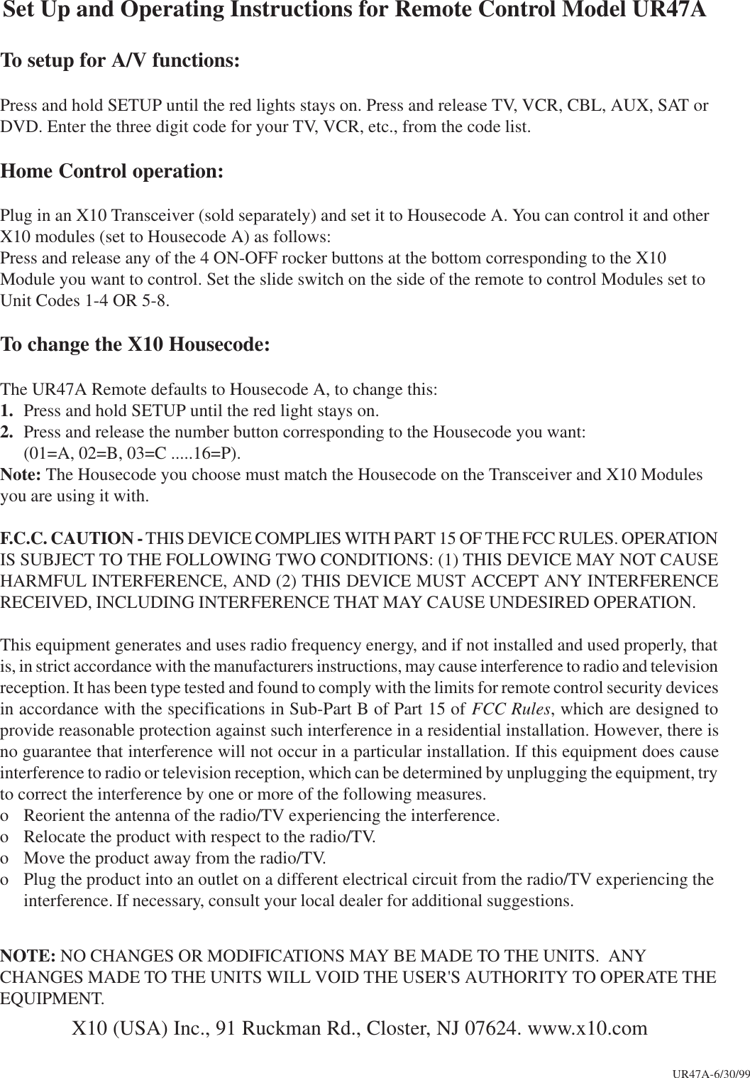 Set Up and Operating Instructions for Remote Control Model UR47ATo setup for A/V functions:Press and hold SETUP until the red lights stays on. Press and release TV, VCR, CBL, AUX, SAT orDVD. Enter the three digit code for your TV, VCR, etc., from the code list.Home Control operation:Plug in an X10 Transceiver (sold separately) and set it to Housecode A. You can control it and otherX10 modules (set to Housecode A) as follows:Press and release any of the 4 ON-OFF rocker buttons at the bottom corresponding to the X10Module you want to control. Set the slide switch on the side of the remote to control Modules set toUnit Codes 1-4 OR 5-8.To change the X10 Housecode:The UR47A Remote defaults to Housecode A, to change this:1. Press and hold SETUP until the red light stays on.2. Press and release the number button corresponding to the Housecode you want:(01=A, 02=B, 03=C .....16=P).Note: The Housecode you choose must match the Housecode on the Transceiver and X10 Modulesyou are using it with.F.C.C. CAUTION - THIS DEVICE COMPLIES WITH PART 15 OF THE FCC RULES. OPERATIONIS SUBJECT TO THE FOLLOWING TWO CONDITIONS: (1) THIS DEVICE MAY NOT CAUSEHARMFUL INTERFERENCE, AND (2) THIS DEVICE MUST ACCEPT ANY INTERFERENCERECEIVED, INCLUDING INTERFERENCE THAT MAY CAUSE UNDESIRED OPERATION.This equipment generates and uses radio frequency energy, and if not installed and used properly, thatis, in strict accordance with the manufacturers instructions, may cause interference to radio and televisionreception. It has been type tested and found to comply with the limits for remote control security devicesin accordance with the specifications in Sub-Part B of Part 15 of FCC Rules, which are designed toprovide reasonable protection against such interference in a residential installation. However, there isno guarantee that interference will not occur in a particular installation. If this equipment does causeinterference to radio or television reception, which can be determined by unplugging the equipment, tryto correct the interference by one or more of the following measures.o Reorient the antenna of the radio/TV experiencing the interference.o Relocate the product with respect to the radio/TV.o Move the product away from the radio/TV.o Plug the product into an outlet on a different electrical circuit from the radio/TV experiencing theinterference. If necessary, consult your local dealer for additional suggestions.NOTE: NO CHANGES OR MODIFICATIONS MAY BE MADE TO THE UNITS.  ANYCHANGES MADE TO THE UNITS WILL VOID THE USER&apos;S AUTHORITY TO OPERATE THEEQUIPMENT.X10 (USA) Inc., 91 Ruckman Rd., Closter, NJ 07624. www.x10.comUR47A-6/30/99