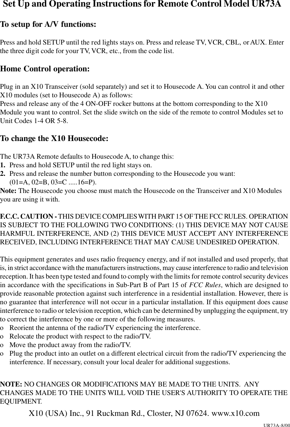 Set Up and Operating Instructions for Remote Control Model UR73ATo setup for A/V functions:Press and hold SETUP until the red lights stays on. Press and release TV, VCR, CBL, or AUX. Enterthe three digit code for your TV, VCR, etc., from the code list.Home Control operation:Plug in an X10 Transceiver (sold separately) and set it to Housecode A. You can control it and otherX10 modules (set to Housecode A) as follows:Press and release any of the 4 ON-OFF rocker buttons at the bottom corresponding to the X10Module you want to control. Set the slide switch on the side of the remote to control Modules set toUnit Codes 1-4 OR 5-8.To change the X10 Housecode:The UR73A Remote defaults to Housecode A, to change this:1. Press and hold SETUP until the red light stays on.2. Press and release the number button corresponding to the Housecode you want:(01=A, 02=B, 03=C .....16=P).Note: The Housecode you choose must match the Housecode on the Transceiver and X10 Modulesyou are using it with.F.C.C. CAUTION - THIS DEVICE COMPLIES WITH PART 15 OF THE FCC RULES. OPERATIONIS SUBJECT TO THE FOLLOWING TWO CONDITIONS: (1) THIS DEVICE MAY NOT CAUSEHARMFUL INTERFERENCE, AND (2) THIS DEVICE MUST ACCEPT ANY INTERFERENCERECEIVED, INCLUDING INTERFERENCE THAT MAY CAUSE UNDESIRED OPERATION.This equipment generates and uses radio frequency energy, and if not installed and used properly, thatis, in strict accordance with the manufacturers instructions, may cause interference to radio and televisionreception. It has been type tested and found to comply with the limits for remote control security devicesin accordance with the specifications in Sub-Part B of Part 15 of FCC Rules, which are designed toprovide reasonable protection against such interference in a residential installation. However, there isno guarantee that interference will not occur in a particular installation. If this equipment does causeinterference to radio or television reception, which can be determined by unplugging the equipment, tryto correct the interference by one or more of the following measures.o Reorient the antenna of the radio/TV experiencing the interference.o Relocate the product with respect to the radio/TV.o Move the product away from the radio/TV.o Plug the product into an outlet on a different electrical circuit from the radio/TV experiencing theinterference. If necessary, consult your local dealer for additional suggestions.NOTE: NO CHANGES OR MODIFICATIONS MAY BE MADE TO THE UNITS.  ANYCHANGES MADE TO THE UNITS WILL VOID THE USER&apos;S AUTHORITY TO OPERATE THEEQUIPMENT.X10 (USA) Inc., 91 Ruckman Rd., Closter, NJ 07624. www.x10.comUR73A-8/00