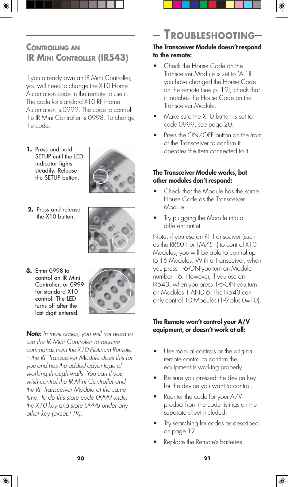 2120CONTROLLING ANIR MINI CONTROLLER (IR543)If you already own an IR Mini Controller,you will need to change the X10 HomeAutomation code in the remote to use it.The code for standard X10 RF HomeAutomation is 0999. The code to controlthe IR Mini Controller is 0998. To changethe code:2. Press and releasethe X10 button.3. Enter 0998 tocontrol an IR MiniController, or 0999for standard X10control. The LEDturns off after thelast digit entered.Note: In most cases, you will not need touse the IR Mini Controller to receivecommands from the X10 Platinum Remote– the RF Transceiver Module does this foryou and has the added advantage ofworking through walls. You can if youwish control the IR Mini Controller andthe RF Transceiver Module at the sametime. To do this store code 0999 underthe X10 key and store 0998 under anyother key (except TV).1. Press and holdSETUP until the LEDindicator lightssteadily. Releasethe SETUP button. TROUBLESHOOTINGThe Transceiver Module doesn’t respondto the remote:• Check the House Code on theTransceiver Module is set to ‘A.’ Ifyou have changed the House Codeon the remote (see p. 19), check thatit matches the House Code on theTransceiver Module.• Make sure the X10 button is set tocode 0999, see page 20.• Press the ON/OFF button on the frontof the Transceiver to confirm itoperates the item connected to it.The Transceiver Module works, butother modules don’t respond:• Check that the Module has the sameHouse Code as the TransceiverModule.• Try plugging the Module into adifferent outlet.Note: if you use an RF Transceiver (suchas the RR501 or TM751) to control X10Modules, you will be able to control upto 16 Modules. With a Transceiver, whenyou press 1-6-ON you turn on Modulenumber 16. However, if you use anIR543, when you press 1-6-ON you turnon Modules 1 AND 6. The IR543 canonly control 10 Modules (1-9 plus 0=10).The Remote won’t control your A/Vequipment, or doesn’t work at all:• Use manual controls or the originalremote control to confirm theequipment is working properly.• Be sure you pressed the device keyfor the device you want to control.• Reenter the code for your A/Vproduct from the code listings on theseparate sheet included.• Try searching for codes as describedon page 12.• Replace the Remote’s batteries.