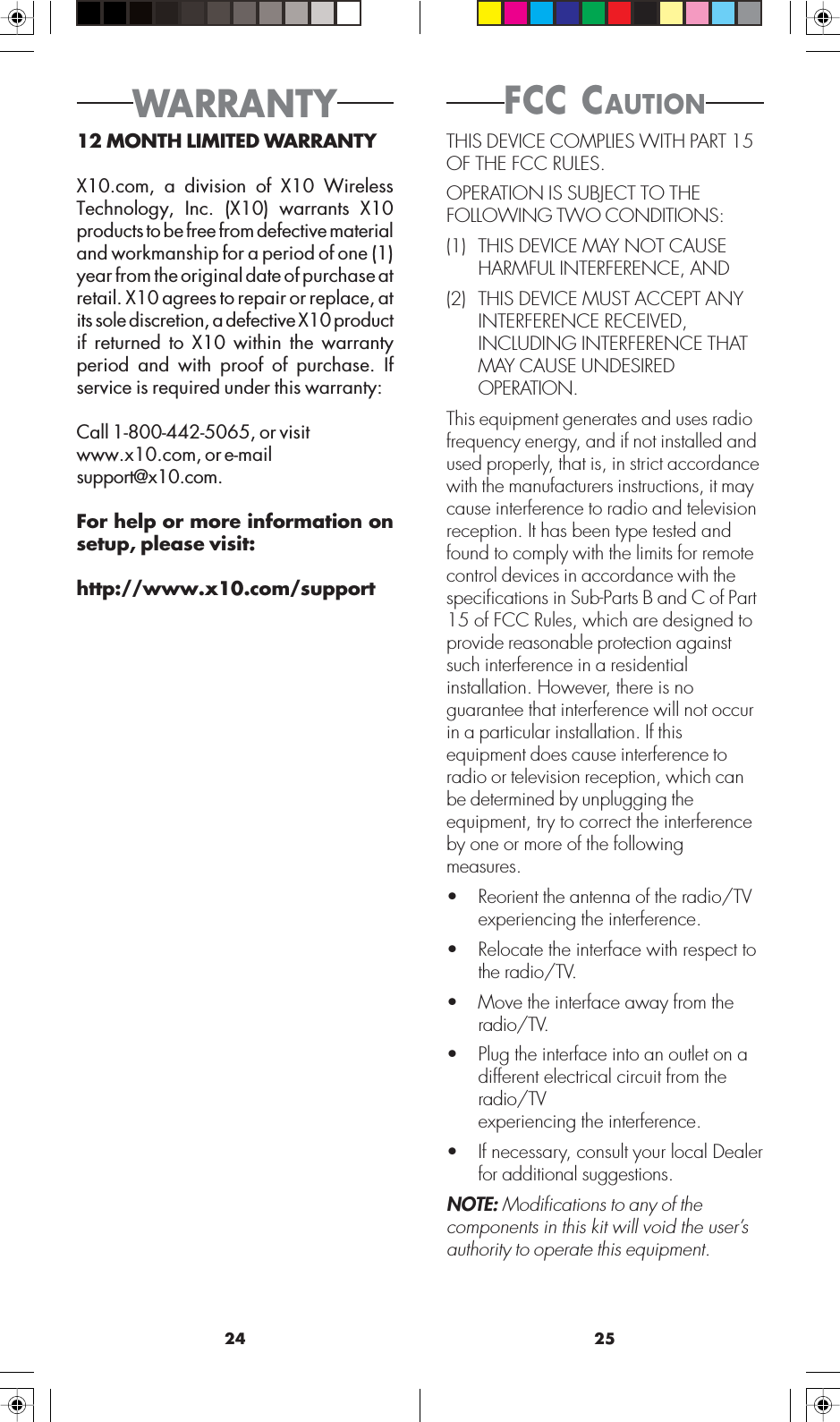 2524FCC CAUTIONWARRANTY12 MONTH LIMITED WARRANTYX10.com, a division of X10 WirelessTechnology, Inc. (X10) warrants X10products to be free from defective materialand workmanship for a period of one (1)year from the original date of purchase atretail. X10 agrees to repair or replace, atits sole discretion, a defective X10 productif returned to X10 within the warrantyperiod and with proof of purchase. Ifservice is required under this warranty:Call 1-800-442-5065, or visitwww.x10.com, or e-mailsupport@x10.com.For help or more information onsetup, please visit:http://www.x10.com/supportTHIS DEVICE COMPLIES WITH PART 15OF THE FCC RULES.OPERATION IS SUBJECT TO THEFOLLOWING TWO CONDITIONS:(1) THIS DEVICE MAY NOT CAUSEHARMFUL INTERFERENCE, AND(2) THIS DEVICE MUST ACCEPT ANYINTERFERENCE RECEIVED,INCLUDING INTERFERENCE THATMAY CAUSE UNDESIREDOPERATION.This equipment generates and uses radiofrequency energy, and if not installed andused properly, that is, in strict accordancewith the manufacturers instructions, it maycause interference to radio and televisionreception. It has been type tested andfound to comply with the limits for remotecontrol devices in accordance with thespecifications in Sub-Parts B and C of Part15 of FCC Rules, which are designed toprovide reasonable protection againstsuch interference in a residentialinstallation. However, there is noguarantee that interference will not occurin a particular installation. If thisequipment does cause interference toradio or television reception, which canbe determined by unplugging theequipment, try to correct the interferenceby one or more of the followingmeasures.• Reorient the antenna of the radio/TVexperiencing the interference.• Relocate the interface with respect tothe radio/TV.• Move the interface away from theradio/TV.• Plug the interface into an outlet on adifferent electrical circuit from theradio/TVexperiencing the interference.• If necessary, consult your local Dealerfor additional suggestions.NOTE: Modifications to any of thecomponents in this kit will void the user’sauthority to operate this equipment.