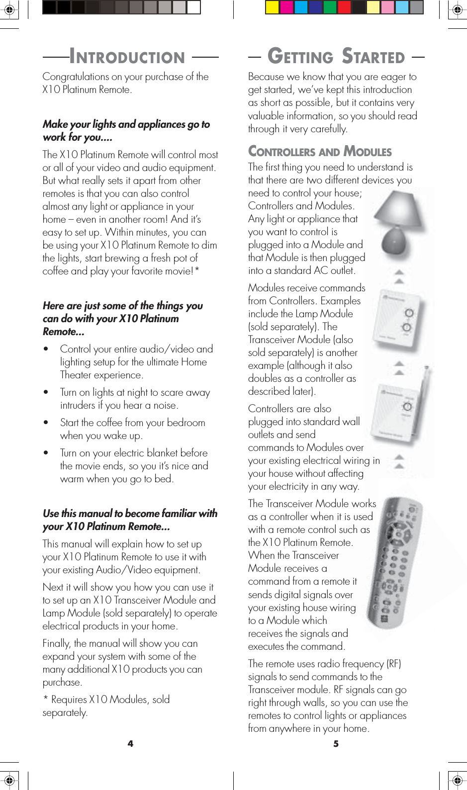 54 GETTING STARTED Because we know that you are eager toget started, we’ve kept this introductionas short as possible, but it contains veryvaluable information, so you should readthrough it very carefully.CONTROLLERS AND MODULESThe first thing you need to understand isthat there are two different devices youneed to control your house;Controllers and Modules.Any light or appliance thatyou want to control isplugged into a Module andthat Module is then pluggedinto a standard AC outlet.Modules receive commandsfrom Controllers. Examplesinclude the Lamp Module(sold separately). TheTransceiver Module (alsosold separately) is anotherexample (although it alsodoubles as a controller asdescribed later).Controllers are alsoplugged into standard walloutlets and sendcommands to Modules overyour existing electrical wiring inyour house without affectingyour electricity in any way.The Transceiver Module worksas a controller when it is usedwith a remote control such asthe X10 Platinum Remote.When the TransceiverModule receives acommand from a remote itsends digital signals overyour existing house wiringto a Module whichreceives the signals andexecutes the command.The remote uses radio frequency (RF)signals to send commands to theTransceiver module. RF signals can goright through walls, so you can use theremotes to control lights or appliancesfrom anywhere in your home.INTRODUCTION Congratulations on your purchase of theX10 Platinum Remote.Make your lights and appliances go towork for you....The X10 Platinum Remote will control mostor all of your video and audio equipment.But what really sets it apart from otherremotes is that you can also controlalmost any light or appliance in yourhome – even in another room! And it’seasy to set up. Within minutes, you canbe using your X10 Platinum Remote to dimthe lights, start brewing a fresh pot ofcoffee and play your favorite movie!*Here are just some of the things youcan do with your X10 PlatinumRemote...• Control your entire audio/video andlighting setup for the ultimate HomeTheater experience.• Turn on lights at night to scare awayintruders if you hear a noise.• Start the coffee from your bedroomwhen you wake up.• Turn on your electric blanket beforethe movie ends, so you it’s nice andwarm when you go to bed.Use this manual to become familiar withyour X10 Platinum Remote...This manual will explain how to set upyour X10 Platinum Remote to use it withyour existing Audio/Video equipment.Next it will show you how you can use itto set up an X10 Transceiver Module andLamp Module (sold separately) to operateelectrical products in your home.Finally, the manual will show you canexpand your system with some of themany additional X10 products you canpurchase.* Requires X10 Modules, soldseparately.