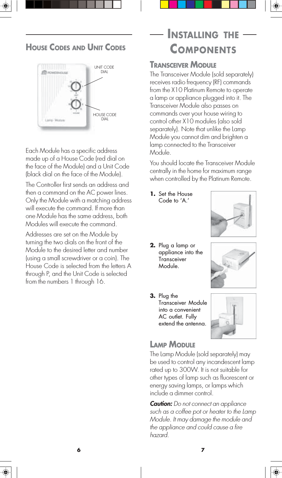 76 INSTALLING THE COMPONENTSTRANSCEIVER MODULEThe Transceiver Module (sold separately)receives radio frequency (RF) commandsfrom the X10 Platinum Remote to operatea lamp or appliance plugged into it. TheTransceiver Module also passes oncommands over your house wiring tocontrol other X10 modules (also soldseparately). Note that unlike the LampModule you cannot dim and brighten alamp connected to the TransceiverModule.You should locate the Transceiver Modulecentrally in the home for maximum rangewhen controlled by the Platinum Remote.2. Plug a lamp orappliance into theTransceiverModule.3. Plug theTransceiver Moduleinto a convenientAC outlet. Fullyextend the antenna.LAMP MODULEThe Lamp Module (sold separately) maybe used to control any incandescent lamprated up to 300W. It is not suitable forother types of lamp such as fluorescent orenergy saving lamps, or lamps whichinclude a dimmer control.Caution: Do not connect an appliancesuch as a coffee pot or heater to the LampModule. It may damage the module andthe appliance and could cause a firehazard.1. Set the HouseCode to ‘A.’HOUSE CODES AND UNIT CODESEach Module has a specific addressmade up of a House Code (red dial onthe face of the Module) and a Unit Code(black dial on the face of the Module).The Controller first sends an address andthen a command on the AC power lines.Only the Module with a matching addresswill execute the command. If more thanone Module has the same address, bothModules will execute the command.Addresses are set on the Module byturning the two dials on the front of theModule to the desired letter and number(using a small screwdriver or a coin). TheHouse Code is selected from the letters Athrough P, and the Unit Code is selectedfrom the numbers 1 through 16.UNIT CODEDIALHOUSE CODEDIAL