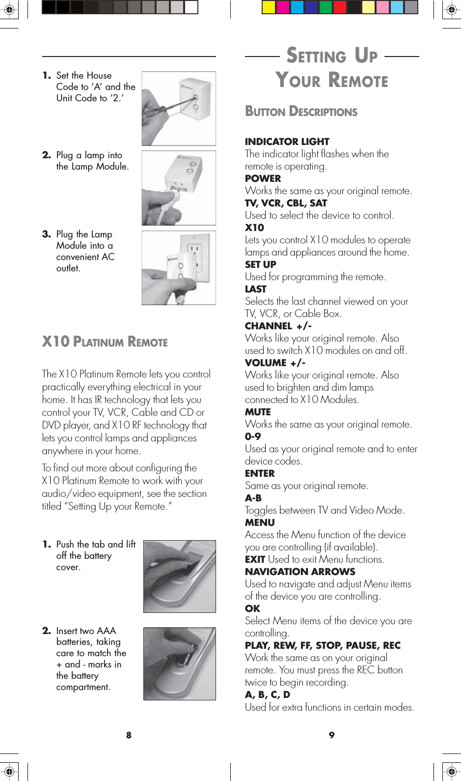 98 SETTING UP YOUR REMOTEBUTTON DESCRIPTIONSINDICATOR LIGHTThe indicator light flashes when theremote is operating.POWERWorks the same as your original remote.TV, VCR, CBL, SATUsed to select the device to control.X10Lets you control X10 modules to operatelamps and appliances around the home.SET UPUsed for programming the remote.LASTSelects the last channel viewed on yourTV, VCR, or Cable Box.CHANNEL +/-Works like your original remote. Alsoused to switch X10 modules on and off.VOLUME +/-Works like your original remote. Alsoused to brighten and dim lampsconnected to X10 Modules.MUTEWorks the same as your original remote.0-9Used as your original remote and to enterdevice codes.ENTERSame as your original remote.A-BToggles between TV and Video Mode.MENUAccess the Menu function of the deviceyou are controlling (if available).EXIT Used to exit Menu functions.NAVIGATION ARROWSUsed to navigate and adjust Menu itemsof the device you are controlling.OKSelect Menu items of the device you arecontrolling.PLAY, REW, FF, STOP, PAUSE, RECWork the same as on your originalremote. You must press the REC buttontwice to begin recording.A, B, C, DUsed for extra functions in certain modes.1. Set the HouseCode to ‘A’ and theUnit Code to ‘2.’2. Plug a lamp intothe Lamp Module.3. Plug the LampModule into aconvenient ACoutlet.X10 PLATINUM REMOTEThe X10 Platinum Remote lets you controlpractically everything electrical in yourhome. It has IR technology that lets youcontrol your TV, VCR, Cable and CD orDVD player, and X10 RF technology thatlets you control lamps and appliancesanywhere in your home.To find out more about configuring theX10 Platinum Remote to work with youraudio/video equipment, see the sectiontitled “Setting Up your Remote.”1. Push the tab and liftoff the batterycover.2. Insert two AAAbatteries, takingcare to match the+ and - marks inthe batterycompartment.