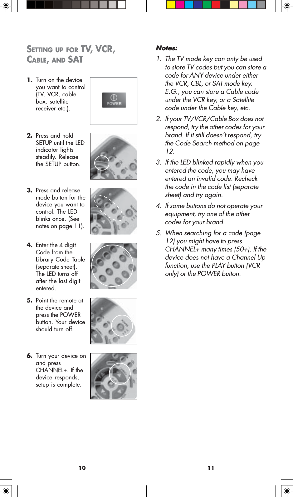 1110Notes:1. The TV mode key can only be usedto store TV codes but you can store acode for ANY device under eitherthe VCR, CBL, or SAT mode key.E.G., you can store a Cable codeunder the VCR key, or a Satellitecode under the Cable key, etc.2. If your TV/VCR/Cable Box does notrespond, try the other codes for yourbrand. If it still doesn’t respond, trythe Code Search method on page12.3. If the LED blinked rapidly when youentered the code, you may haveentered an invalid code. Recheckthe code in the code list (separatesheet) and try again.4. If some buttons do not operate yourequipment, try one of the othercodes for your brand.5. When searching for a code (page12) you might have to pressCHANNEL+ many times (50+). If thedevice does not have a Channel Upfunction, use the PLAY button (VCRonly) or the POWER button.2. Press and holdSETUP until the LEDindicator lightssteadily. Releasethe SETUP button.3. Press and releasemode button for thedevice you want tocontrol. The LEDblinks once. (Seenotes on page 11).4. Enter the 4 digitCode from theLibrary Code Table(separate sheet).The LED turns offafter the last digitentered.5. Point the remote atthe device andpress the POWERbutton. Your deviceshould turn off.6. Turn your device onand pressCHANNEL+. If thedevice responds,setup is complete.SETTING UP FOR TV, VCR,CABLE, AND SAT1. Turn on the deviceyou want to control(TV, VCR, cablebox, satellitereceiver etc.).