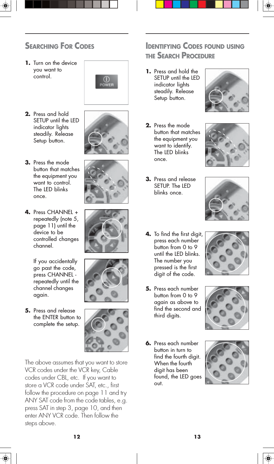 1312IDENTIFYING CODES FOUND USINGTHE SEARCH PROCEDURE1. Press and hold theSETUP until the LEDindicator lightssteadily. ReleaseSetup button.2. Press the modebutton that matchesthe equipment youwant to identify.The LED blinksonce.3. Press and releaseSETUP. The LEDblinks once.4. To find the first digit,press each numberbutton from 0 to 9until the LED blinks.The number youpressed is the firstdigit of the code.5. Press each numberbutton from 0 to 9again as above tofind the second andthird digits.6. Press each numberbutton in turn tofind the fourth digit.When the fourthdigit has beenfound, the LED goesout.SEARCHING FOR CODES1. Turn on the deviceyou want tocontrol.2. Press and holdSETUP until the LEDindicator lightssteadily. ReleaseSetup button.3. Press the modebutton that matchesthe equipment youwant to control.The LED blinksonce.4. Press CHANNEL +repeatedly (note 5,page 11) until thedevice to becontrolled changeschannel.If you accidentallygo past the code,press CHANNEL -repeatedly until thechannel changesagain.5. Press and releasethe ENTER button tocomplete the setup.The above assumes that you want to storeVCR codes under the VCR key, Cablecodes under CBL, etc.  If you want tostore a VCR code under SAT, etc., firstfollow the procedure on page 11 and tryANY SAT code from the code tables, e.g.press SAT in step 3, page 10, and thenenter ANY VCR code. Then follow thesteps above.