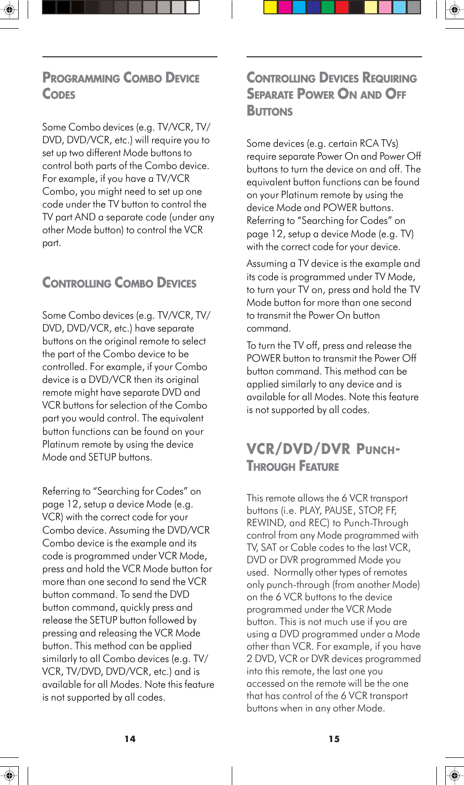 1514CONTROLLING DEVICES REQUIRINGSEPARATE POWER ON AND OFFBUTTONSSome devices (e.g. certain RCA TVs)require separate Power On and Power Offbuttons to turn the device on and off. Theequivalent button functions can be foundon your Platinum remote by using thedevice Mode and POWER buttons.Referring to “Searching for Codes” onpage 12, setup a device Mode (e.g. TV)with the correct code for your device.Assuming a TV device is the example andits code is programmed under TV Mode,to turn your TV on, press and hold the TVMode button for more than one secondto transmit the Power On buttoncommand.To turn the TV off, press and release thePOWER button to transmit the Power Offbutton command. This method can beapplied similarly to any device and isavailable for all Modes. Note this featureis not supported by all codes.VCR/DVD/DVR PUNCH-THROUGH FEATUREThis remote allows the 6 VCR transportbuttons (i.e. PLAY, PAUSE, STOP, FF,REWIND, and REC) to Punch-Throughcontrol from any Mode programmed withTV, SAT or Cable codes to the last VCR,DVD or DVR programmed Mode youused.  Normally other types of remotesonly punch-through (from another Mode)on the 6 VCR buttons to the deviceprogrammed under the VCR Modebutton. This is not much use if you areusing a DVD programmed under a Modeother than VCR. For example, if you have2 DVD, VCR or DVR devices programmedinto this remote, the last one youaccessed on the remote will be the onethat has control of the 6 VCR transportbuttons when in any other Mode.PROGRAMMING COMBO DEVICECODESSome Combo devices (e.g. TV/VCR, TV/DVD, DVD/VCR, etc.) will require you toset up two different Mode buttons tocontrol both parts of the Combo device.For example, if you have a TV/VCRCombo, you might need to set up onecode under the TV button to control theTV part AND a separate code (under anyother Mode button) to control the VCRpart.CONTROLLING COMBO DEVICESSome Combo devices (e.g. TV/VCR, TV/DVD, DVD/VCR, etc.) have separatebuttons on the original remote to selectthe part of the Combo device to becontrolled. For example, if your Combodevice is a DVD/VCR then its originalremote might have separate DVD andVCR buttons for selection of the Combopart you would control. The equivalentbutton functions can be found on yourPlatinum remote by using the deviceMode and SETUP buttons.Referring to “Searching for Codes” onpage 12, setup a device Mode (e.g.VCR) with the correct code for yourCombo device. Assuming the DVD/VCRCombo device is the example and itscode is programmed under VCR Mode,press and hold the VCR Mode button formore than one second to send the VCRbutton command. To send the DVDbutton command, quickly press andrelease the SETUP button followed bypressing and releasing the VCR Modebutton. This method can be appliedsimilarly to all Combo devices (e.g. TV/VCR, TV/DVD, DVD/VCR, etc.) and isavailable for all Modes. Note this featureis not supported by all codes.