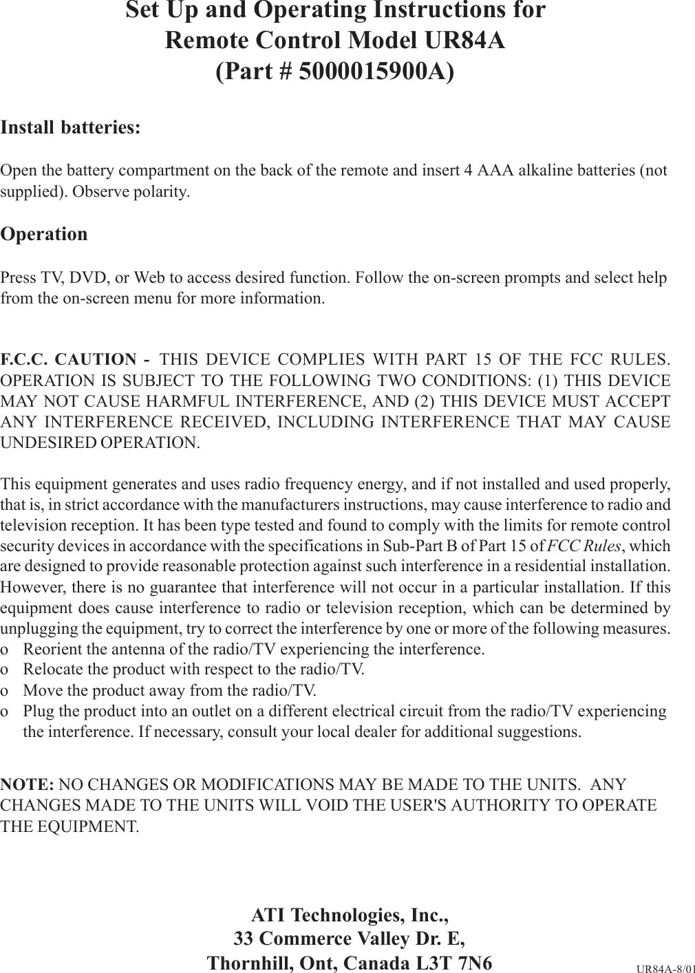 Set Up and Operating Instructions forRemote Control Model UR84A(Part # 5000015900A)Install batteries:Open the battery compartment on the back of the remote and insert 4 AAA alkaline batteries (notsupplied). Observe polarity.OperationPress TV, DVD, or Web to access desired function. Follow the on-screen prompts and select helpfrom the on-screen menu for more information.F.C.C. CAUTION -  THIS DEVICE COMPLIES WITH PART 15 OF THE FCC RULES.OPERATION IS SUBJECT TO THE FOLLOWING TWO CONDITIONS: (1) THIS DEVICEMAY NOT CAUSE HARMFUL INTERFERENCE, AND (2) THIS DEVICE MUST ACCEPTANY INTERFERENCE RECEIVED, INCLUDING INTERFERENCE THAT MAY CAUSEUNDESIRED OPERATION.This equipment generates and uses radio frequency energy, and if not installed and used properly,that is, in strict accordance with the manufacturers instructions, may cause interference to radio andtelevision reception. It has been type tested and found to comply with the limits for remote controlsecurity devices in accordance with the specifications in Sub-Part B of Part 15 of FCC Rules, whichare designed to provide reasonable protection against such interference in a residential installation.However, there is no guarantee that interference will not occur in a particular installation. If thisequipment does cause interference to radio or television reception, which can be determined byunplugging the equipment, try to correct the interference by one or more of the following measures.o Reorient the antenna of the radio/TV experiencing the interference.o Relocate the product with respect to the radio/TV.o Move the product away from the radio/TV.o Plug the product into an outlet on a different electrical circuit from the radio/TV experiencingthe interference. If necessary, consult your local dealer for additional suggestions.NOTE: NO CHANGES OR MODIFICATIONS MAY BE MADE TO THE UNITS.  ANYCHANGES MADE TO THE UNITS WILL VOID THE USER&apos;S AUTHORITY TO OPERATETHE EQUIPMENT.ATI Technologies, Inc.,33 Commerce Valley Dr. E,Thornhill, Ont, Canada L3T 7N6 UR84A-8/01