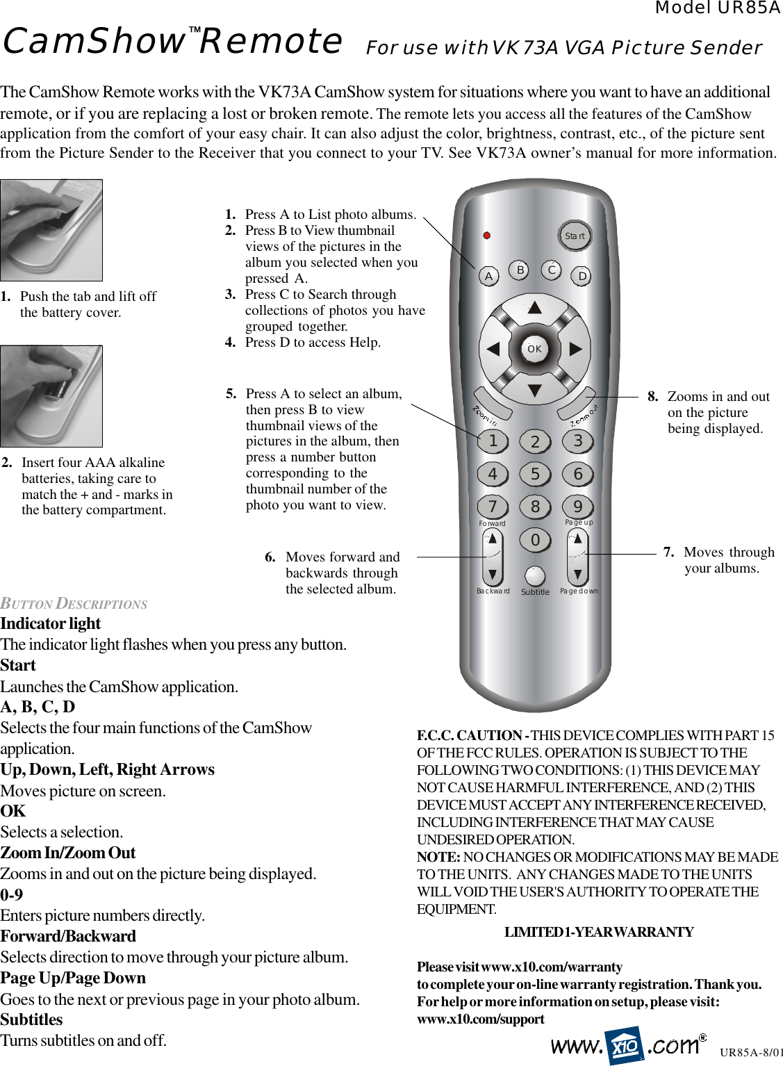 CamShow Remote For use with VK73A VGA Picture SenderModel UR85AUR85A-8/01The CamShow Remote works with the VK73A CamShow system for situations where you want to have an additionalremote, or if you are replacing a lost or broken remote. The remote lets you access all the features of the CamShowapplication from the comfort of your easy chair. It can also adjust the color, brightness, contrast, etc., of the picture sentfrom the Picture Sender to the Receiver that you connect to your TV. See VK73A owner’s manual for more information.1. Push the tab and lift offthe battery cover.2. Insert four AAA alkalinebatteries, taking care tomatch the + and - marks inthe battery compartment.BUTTON DESCRIPTIONSIndicator lightThe indicator light flashes when you press any button.StartLaunches the CamShow application.A, B, C, DSelects the four main functions of the CamShowapplication.Up, Down, Left, Right ArrowsMoves picture on screen.OKSelects a selection.Zoom In/Zoom OutZooms in and out on the picture being displayed.0-9Enters picture numbers directly.Forward/BackwardSelects direction to move through your picture album.Page Up/Page DownGoes to the next or previous page in your photo album.SubtitlesTurns subtitles on and off.Page upForwardBackward Page downSubtitle2134567809OKABCDStart1. Press A to List photo albums.2. Press B to View thumbnailviews of the pictures in thealbum you selected when youpressed A.3. Press C to Search throughcollections of photos you havegrouped together.4. Press D to access Help.5. Press A to select an album,then press B to viewthumbnail views of thepictures in the album, thenpress a number buttoncorresponding to thethumbnail number of thephoto you want to view.6. Moves forward andbackwards throughthe selected album.7. Moves throughyour albums.8. Zooms in and outon the picturebeing displayed.™F.C.C. CAUTION - THIS DEVICE COMPLIES WITH PART 15OF THE FCC RULES. OPERATION IS SUBJECT TO THEFOLLOWING TWO CONDITIONS: (1) THIS DEVICE MAYNOT CAUSE HARMFUL INTERFERENCE, AND (2) THISDEVICE MUST ACCEPT ANY INTERFERENCE RECEIVED,INCLUDING INTERFERENCE THAT MAY CAUSEUNDESIRED OPERATION.NOTE: NO CHANGES OR MODIFICATIONS MAY BE MADETO THE UNITS.  ANY CHANGES MADE TO THE UNITSWILL VOID THE USER&apos;S AUTHORITY TO OPERATE THEEQUIPMENT.LIMITED 1-YEAR WARRANTYPlease visit www.x10.com/warrantyto complete your on-line warranty registration. Thank you.For help or more information on setup, please visit:www.x10.com/support