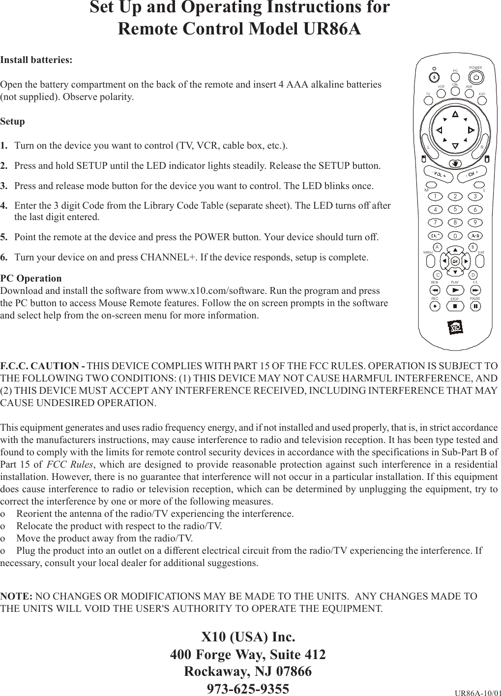 Set Up and Operating Instructions forRemote Control Model UR86AInstall batteries:Open the battery compartment on the back of the remote and insert 4 AAA alkaline batteries(not supplied). Observe polarity.Setup1. Turn on the device you want to control (TV, VCR, cable box, etc.).2. Press and hold SETUP until the LED indicator lights steadily. Release the SETUP button.3. Press and release mode button for the device you want to control. The LED blinks once.4. Enter the 3 digit Code from the Library Code Table (separate sheet). The LED turns off afterthe last digit entered.5. Point the remote at the device and press the POWER button. Your device should turn off.6. Turn your device on and press CHANNEL+. If the device responds, setup is complete.PC OperationDownload and install the software from www.x10.com/software. Run the program and pressthe PC button to access Mouse Remote features. Follow the on screen prompts in the softwareand select help from the on-screen menu for more information.X10 (USA) Inc.400 Forge Way, Suite 412Rockaway, NJ 07866973-625-9355 UR86A-10/01TVVCR AUXPOWERCBLPLAYSTOPPAUSERECREW F.F.2134567890MENU E XITX1OABCDPCMLLRF.C.C. CAUTION - THIS DEVICE COMPLIES WITH PART 15 OF THE FCC RULES. OPERATION IS SUBJECT TOTHE FOLLOWING TWO CONDITIONS: (1) THIS DEVICE MAY NOT CAUSE HARMFUL INTERFERENCE, AND(2) THIS DEVICE MUST ACCEPT ANY INTERFERENCE RECEIVED, INCLUDING INTERFERENCE THAT MAYCAUSE UNDESIRED OPERATION.This equipment generates and uses radio frequency energy, and if not installed and used properly, that is, in strict accordancewith the manufacturers instructions, may cause interference to radio and television reception. It has been type tested andfound to comply with the limits for remote control security devices in accordance with the specifications in Sub-Part B ofPart 15 of FCC Rules, which are designed to provide reasonable protection against such interference in a residentialinstallation. However, there is no guarantee that interference will not occur in a particular installation. If this equipmentdoes cause interference to radio or television reception, which can be determined by unplugging the equipment, try tocorrect the interference by one or more of the following measures.o Reorient the antenna of the radio/TV experiencing the interference.o Relocate the product with respect to the radio/TV.o Move the product away from the radio/TV.o Plug the product into an outlet on a different electrical circuit from the radio/TV experiencing the interference. Ifnecessary, consult your local dealer for additional suggestions.NOTE: NO CHANGES OR MODIFICATIONS MAY BE MADE TO THE UNITS.  ANY CHANGES MADE TOTHE UNITS WILL VOID THE USER&apos;S AUTHORITY TO OPERATE THE EQUIPMENT.