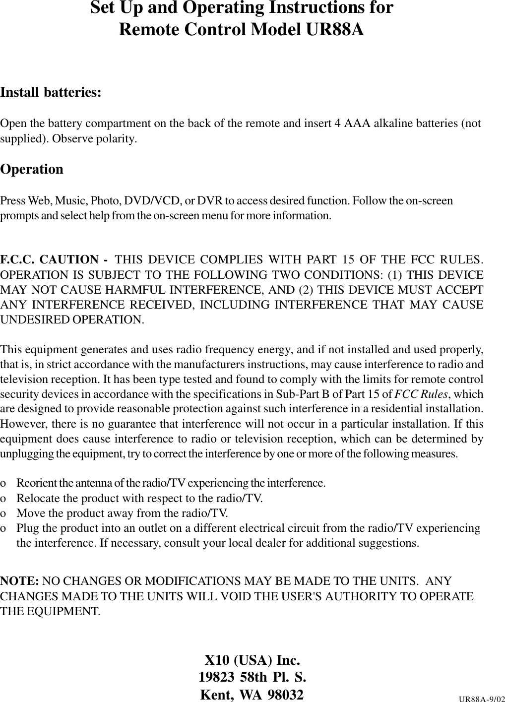 Set Up and Operating Instructions forRemote Control Model UR88AInstall batteries:Open the battery compartment on the back of the remote and insert 4 AAA alkaline batteries (notsupplied). Observe polarity.OperationPress Web, Music, Photo, DVD/VCD, or DVR to access desired function. Follow the on-screenprompts and select help from the on-screen menu for more information.F.C.C. CAUTION - THIS DEVICE COMPLIES WITH PART 15 OF THE FCC RULES.OPERATION IS SUBJECT TO THE FOLLOWING TWO CONDITIONS: (1) THIS DEVICEMAY NOT CAUSE HARMFUL INTERFERENCE, AND (2) THIS DEVICE MUST ACCEPTANY INTERFERENCE RECEIVED, INCLUDING INTERFERENCE THAT MAY CAUSEUNDESIRED OPERATION.This equipment generates and uses radio frequency energy, and if not installed and used properly,that is, in strict accordance with the manufacturers instructions, may cause interference to radio andtelevision reception. It has been type tested and found to comply with the limits for remote controlsecurity devices in accordance with the specifications in Sub-Part B of Part 15 of FCC Rules, whichare designed to provide reasonable protection against such interference in a residential installation.However, there is no guarantee that interference will not occur in a particular installation. If thisequipment does cause interference to radio or television reception, which can be determined byunplugging the equipment, try to correct the interference by one or more of the following measures.o Reorient the antenna of the radio/TV experiencing the interference.o Relocate the product with respect to the radio/TV.o Move the product away from the radio/TV.o Plug the product into an outlet on a different electrical circuit from the radio/TV experiencingthe interference. If necessary, consult your local dealer for additional suggestions.NOTE: NO CHANGES OR MODIFICATIONS MAY BE MADE TO THE UNITS.  ANYCHANGES MADE TO THE UNITS WILL VOID THE USER&apos;S AUTHORITY TO OPERATETHE EQUIPMENT.X10 (USA) Inc.19823 58th Pl. S.Kent, WA 98032 UR88A-9/02