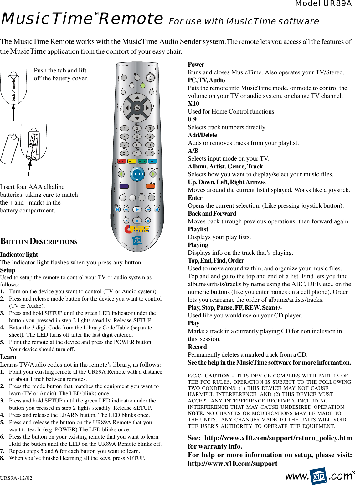 MusicTime Remote For use with MusicTime softwareModel UR89AUR89A-12/02The MusicTime Remote works with the MusicTime Audio Sender system. The remote lets you access all the features ofthe MusicTime application from the comfort of your easy chair.Push the tab and liftoff the battery cover.Insert four AAA alkalinebatteries, taking care to matchthe + and - marks in thebattery compartment.BUTTON DESCRIPTIONS™F.C.C. CAUTION -  THIS DEVICE COMPLIES WITH PART 15 OFTHE FCC RULES. OPERATION IS SUBJECT TO THE FOLLOWINGTWO CONDITIONS: (1) THIS DEVICE MAY NOT CAUSEHARMFUL INTERFERENCE, AND (2) THIS DEVICE MUSTACCEPT ANY INTERFERENCE RECEIVED, INCLUDINGINTERFERENCE THAT MAY CAUSE UNDESIRED OPERATION.NOTE: NO CHANGES OR MODIFICATIONS MAY BE MADE TOTHE UNITS.  ANY CHANGES MADE TO THE UNITS WILL VOIDTHE USER&apos;S AUTHORITY TO OPERATE THE EQUIPMENT.See: http://www.x10.com/support/return_policy.htmfor warranty info.For help or more information on setup, please visit:http://www.x10.com/supportIndicator lightThe indicator light flashes when you press any button.SetupUsed to setup the remote to control your TV or audio system asfollows:1. Turn on the device you want to control (TV, or Audio system).2. Press and release mode button for the device you want to control(TV or Audio).3. Press and hold SETUP until the green LED indicator under thebutton you pressed in step 2 lights steadily. Release SETUP.4. Enter the 3 digit Code from the Library Code Table (separatesheet). The LED turns off after the last digit entered.5. Point the remote at the device and press the POWER button.Your device should turn off.LearnLearns TV/Audio codes not in the remote’s library, as follows:1. Point your existing remote at the UR89A Remote with a distanceof about 1 inch between remotes.2. Press the mode button that matches the equipment you want tolearn (TV or Audio). The LED blinks once.3. Press and hold SETUP until the green LED indicator under thebutton you pressed in step 2 lights steadily. Release SETUP.4. Press and release the LEARN button. The LED blinks once.5. Press and release the button on the UR89A Remote that youwant to teach. (e.g. POWER) The LED blinks once.6. Press the button on your existing remote that you want to learn.Hold the button until the LED on the UR89A Remote blinks off.7. Repeat steps 5 and 6 for each button you want to learn.8. When you’ve finished learning all the keys, press SETUP.PowerRuns and closes MusicTime. Also operates your TV/Stereo.PC, TV, AudioPuts the remote into MusicTime mode, or mode to control thevolume on your TV or audio system, or change TV channel.X10Used for Home Control functions.0-9Selects track numbers directly.Add/DeleteAdds or removes tracks from your playlist.A/BSelects input mode on your TV.Album, Artist, Genre, TrackSelects how you want to display/select your music files.Up, Down, Left, Right ArrowsMoves around the current list displayed. Works like a joystick.EnterOpens the current selection. (Like pressing joystick button).Back and ForwardMoves back through previous operations, then forward again.PlaylistDisplays your play lists.PlayingDisplays info on the track that’s playing.Top, End, Find, OrderUsed to move around within, and organize your music files.Top and end go to the top and end of a list. Find lets you findalbums/artists/tracks by name using the ABC, DEF, etc., on thenumeric buttons (like you enter names on a cell phone). Orderlets you rearrange the order of albums/artists/tracks.Play, Stop, Pause, FF, REW, Scan+/-Used like you would use on your CD player.PlayMarks a track in a currently playing CD for non inclusion inthis session.RecordPermanently deletes a marked track from a CD.See the help in the MusicTime software for more information.