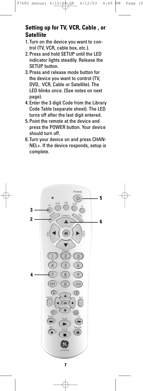 Setting up for TV, VCR, Cable , orSatellite1. Turn on the device you want to con-trol (TV, VCR, cable box, etc.).2. Press and hold SETUP until the LEDindicator lights steadily. Release theSETUP button.3. Press and release mode button forthe device you want to control (TV,DVD,  VCR, Cable or Satellite). TheLED blinks once. (See notes on nextpage).4. Enter the 3 digit Code from the LibraryCode Table (separate sheet). The LEDturns off after the last digit entered. 5. Point the remote at the device andpress the POWER button. Your deviceshould turn off.6. Turn your device on and press CHAN-NEL+. If the device responds, setup iscomplete.56324797685 manual 6/12/03.QK  6/12/03  4:49 PM  Page 10