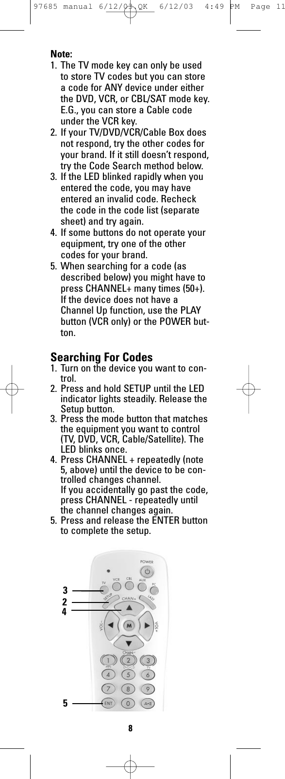 Note:1. The TV mode key can only be usedto store TV codes but you can storea code for ANY device under eitherthe DVD, VCR, or CBL/SAT mode key.E.G., you can store a Cable codeunder the VCR key. 2. If your TV/DVD/VCR/Cable Box doesnot respond, try the other codes foryour brand. If it still doesn’t respond,try the Code Search method below.3. If the LED blinked rapidly when youentered the code, you may haveentered an invalid code. Recheckthe code in the code list (separatesheet) and try again.4. If some buttons do not operate yourequipment, try one of the othercodes for your brand.5. When searching for a code (asdescribed below) you might have topress CHANNEL+ many times (50+).If the device does not have aChannel Up function, use the PLAYbutton (VCR only) or the POWER but-ton.Searching For Codes1. Turn on the device you want to con-trol.2. Press and hold SETUP until the LEDindicator lights steadily. Release theSetup button.3. Press the mode button that matchesthe equipment you want to control(TV, DVD, VCR, Cable/Satellite). TheLED blinks once.4. Press CHANNEL + repeatedly (note5, above) until the device to be con-trolled changes channel. If you accidentally go past the code,press CHANNEL - repeatedly untilthe channel changes again. 5. Press and release the ENTER buttonto complete the setup.5423897685 manual 6/12/03.QK  6/12/03  4:49 PM  Page 11