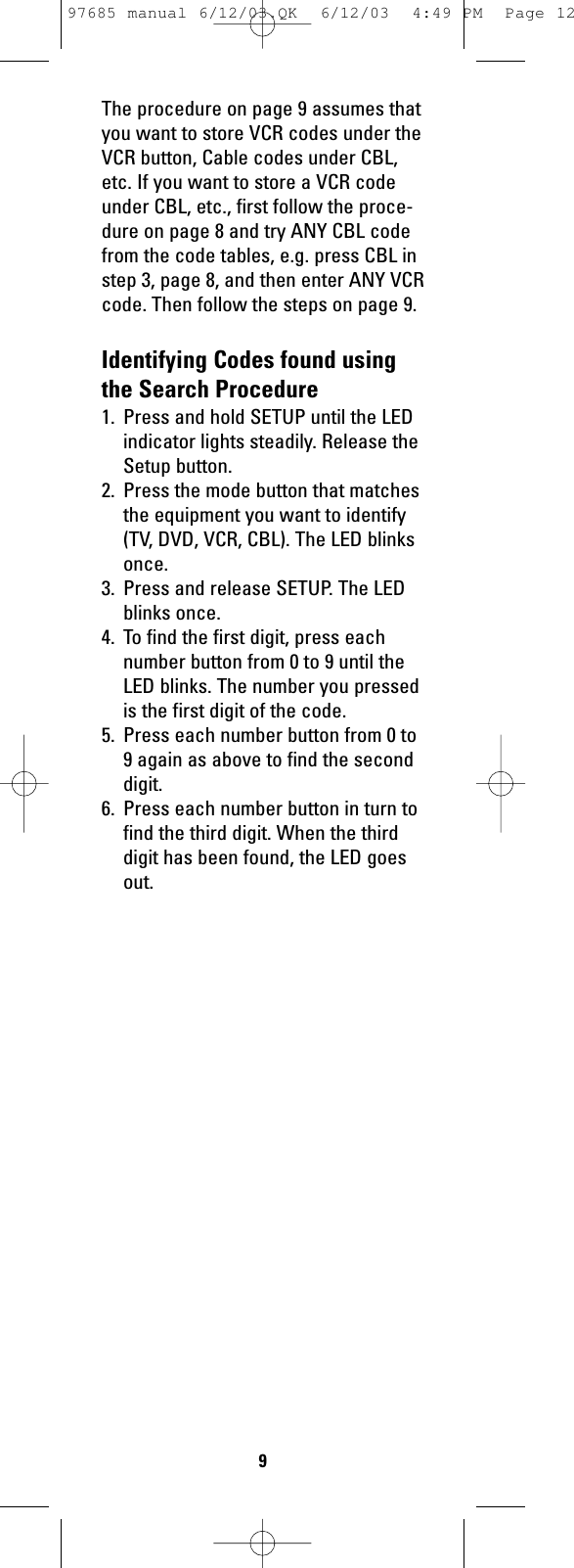 The procedure on page 9 assumes thatyou want to store VCR codes under theVCR button, Cable codes under CBL,etc. If you want to store a VCR codeunder CBL, etc., first follow the proce-dure on page 8 and try ANY CBL codefrom the code tables, e.g. press CBL instep 3, page 8, and then enter ANY VCRcode. Then follow the steps on page 9.Identifying Codes found usingthe Search Procedure1. Press and hold SETUP until the LEDindicator lights steadily. Release theSetup button.2.  Press the mode button that matchesthe equipment you want to identify(TV, DVD, VCR, CBL). The LED blinksonce.3.  Press and release SETUP. The LEDblinks once.4.  To find the first digit, press eachnumber button from 0 to 9 until theLED blinks. The number you pressedis the first digit of the code.5. Press each number button from 0 to9 again as above to find the seconddigit. 6. Press each number button in turn tofind the third digit. When the thirddigit has been found, the LED goesout.997685 manual 6/12/03.QK  6/12/03  4:49 PM  Page 12