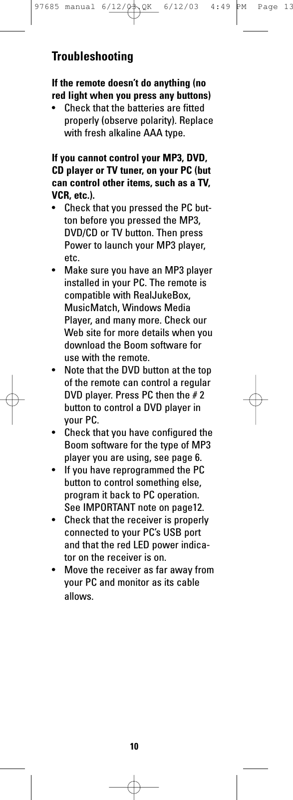 TroubleshootingIf the remote doesn’t do anything (nored light when you press any buttons)• Check that the batteries are fittedproperly (observe polarity). Replacewith fresh alkaline AAA type.If you cannot control your MP3, DVD,CD player or TV tuner, on your PC (butcan control other items, such as a TV,VCR, etc.).• Check that you pressed the PC but-ton before you pressed the MP3,DVD/CD or TV button. Then pressPower to launch your MP3 player,etc.• Make sure you have an MP3 playerinstalled in your PC. The remote iscompatible with RealJukeBox,MusicMatch, Windows MediaPlayer, and many more. Check ourWeb site for more details when youdownload the Boom software foruse with the remote.• Note that the DVD button at the topof the remote can control a regularDVD player. Press PC then the # 2button to control a DVD player inyour PC.• Check that you have configured theBoom software for the type of MP3player you are using, see page 6.• If you have reprogrammed the PCbutton to control something else,program it back to PC operation.See IMPORTANT note on page12.• Check that the receiver is properlyconnected to your PC’s USB portand that the red LED power indica-tor on the receiver is on.• Move the receiver as far away fromyour PC and monitor as its cableallows.1097685 manual 6/12/03.QK  6/12/03  4:49 PM  Page 13