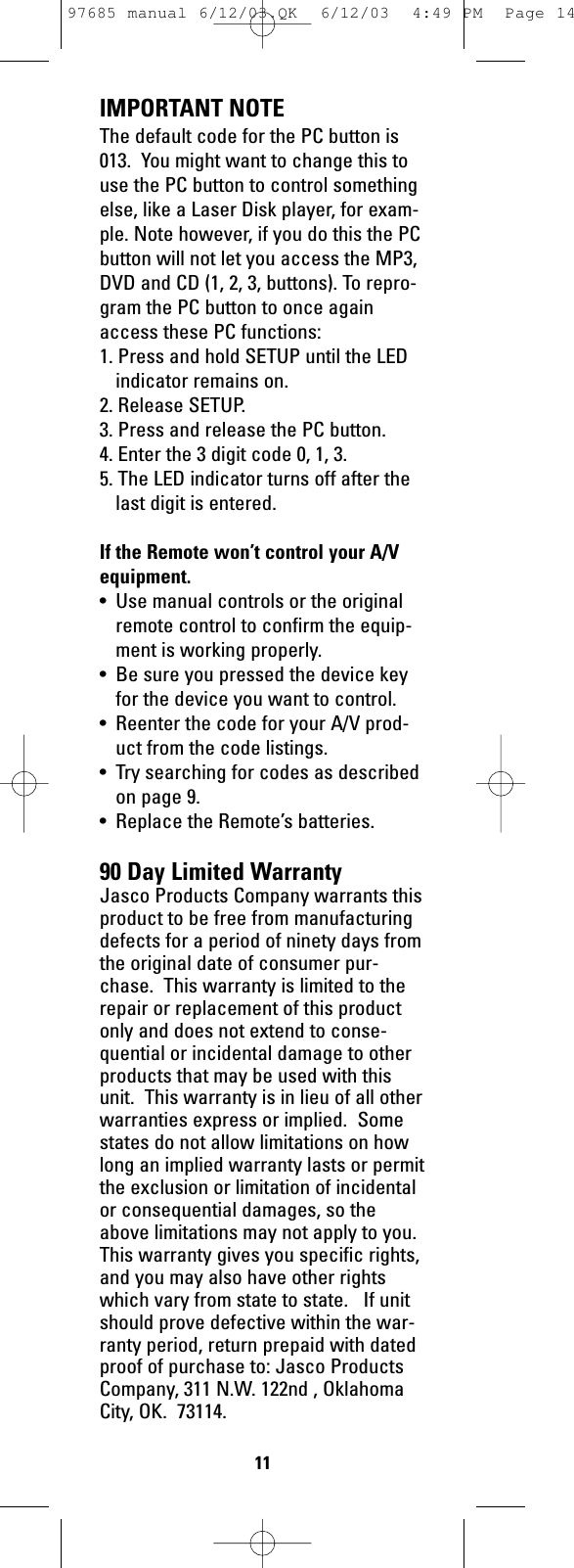 IMPORTANT NOTEThe default code for the PC button is013.  You might want to change this touse the PC button to control somethingelse, like a Laser Disk player, for exam-ple. Note however, if you do this the PCbutton will not let you access the MP3,DVD and CD (1, 2, 3, buttons). To repro-gram the PC button to once againaccess these PC functions:1. Press and hold SETUP until the LEDindicator remains on.2. Release SETUP.3. Press and release the PC button.4. Enter the 3 digit code 0, 1, 3.5. The LED indicator turns off after thelast digit is entered.If the Remote won’t control your A/Vequipment.• Use manual controls or the originalremote control to confirm the equip-ment is working properly.• Be sure you pressed the device keyfor the device you want to control.• Reenter the code for your A/V prod-uct from the code listings.• Try searching for codes as describedon page 9.• Replace the Remote’s batteries.90 Day Limited WarrantyJasco Products Company warrants thisproduct to be free from manufacturingdefects for a period of ninety days fromthe original date of consumer pur-chase.  This warranty is limited to therepair or replacement of this productonly and does not extend to conse-quential or incidental damage to otherproducts that may be used with thisunit.  This warranty is in lieu of all otherwarranties express or implied.  Somestates do not allow limitations on howlong an implied warranty lasts or permitthe exclusion or limitation of incidentalor consequential damages, so theabove limitations may not apply to you.This warranty gives you specific rights,and you may also have other rightswhich vary from state to state.   If unitshould prove defective within the war-ranty period, return prepaid with datedproof of purchase to: Jasco ProductsCompany, 311 N.W. 122nd , OklahomaCity, OK.  73114.1197685 manual 6/12/03.QK  6/12/03  4:49 PM  Page 14