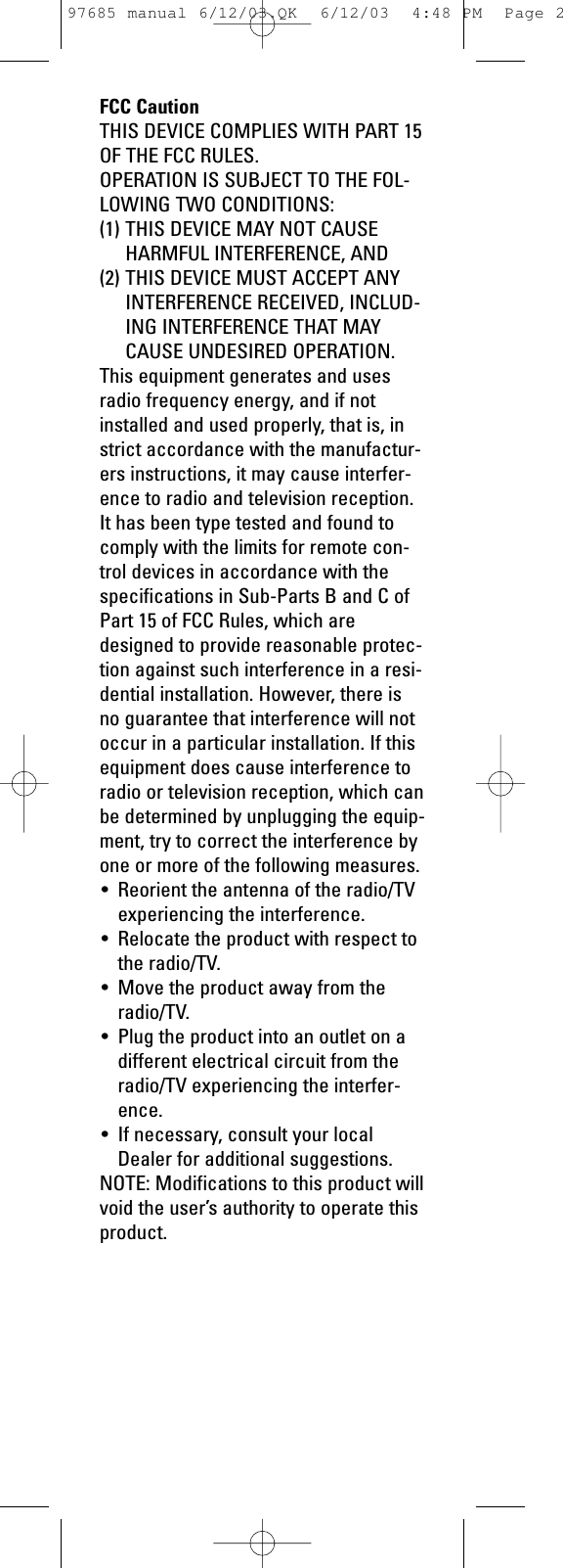 FCC CautionTHIS DEVICE COMPLIES WITH PART 15OF THE FCC RULES.OPERATION IS SUBJECT TO THE FOL-LOWING TWO CONDITIONS: (1) THIS DEVICE MAY NOT CAUSEHARMFUL INTERFERENCE, AND(2) THIS DEVICE MUST ACCEPT ANYINTERFERENCE RECEIVED, INCLUD-ING INTERFERENCE THAT MAYCAUSE UNDESIRED OPERATION.This equipment generates and usesradio frequency energy, and if notinstalled and used properly, that is, instrict accordance with the manufactur-ers instructions, it may cause interfer-ence to radio and television reception.It has been type tested and found tocomply with the limits for remote con-trol devices in accordance with thespecifications in Sub-Parts B and C ofPart 15 of FCC Rules, which aredesigned to provide reasonable protec-tion against such interference in a resi-dential installation. However, there isno guarantee that interference will notoccur in a particular installation. If thisequipment does cause interference toradio or television reception, which canbe determined by unplugging the equip-ment, try to correct the interference byone or more of the following measures.• Reorient the antenna of the radio/TVexperiencing the interference.• Relocate the product with respect tothe radio/TV.• Move the product away from theradio/TV.• Plug the product into an outlet on adifferent electrical circuit from theradio/TV experiencing the interfer-ence.• If necessary, consult your localDealer for additional suggestions.NOTE: Modifications to this product willvoid the user’s authority to operate thisproduct.97685 manual 6/12/03.QK  6/12/03  4:48 PM  Page 2