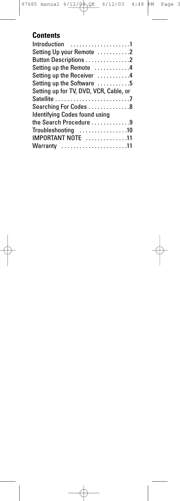 ContentsIntroduction  . . . . . . . . . . . . . . . . . . . .1Setting Up your Remote  . . . . . . . . . . .2Button Descriptions . . . . . . . . . . . . . . .2Setting up the Remote  . . . . . . . . . . . .4Setting up the Receiver  . . . . . . . . . . .4Setting up the Software  . . . . . . . . . . .5Setting up for TV, DVD, VCR, Cable, orSatellite . . . . . . . . . . . . . . . . . . . . . . . . .7Searching For Codes . . . . . . . . . . . . . .8Identifying Codes found using the Search Procedure . . . . . . . . . . . . .9Troubleshooting  . . . . . . . . . . . . . . . .10IMPORTANT NOTE  . . . . . . . . . . . . . .11Warranty  . . . . . . . . . . . . . . . . . . . . . .1197685 manual 6/12/03.QK  6/12/03  4:48 PM  Page 3