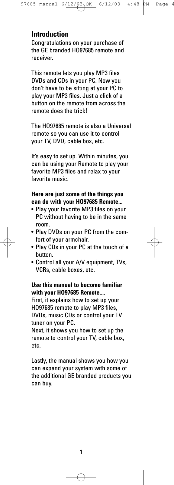 IntroductionCongratulations on your purchase ofthe GE branded HO97685 remote andreceiver.This remote lets you play MP3 filesDVDs and CDs in your PC. Now youdon’t have to be sitting at your PC toplay your MP3 files. Just a click of abutton on the remote from across theremote does the trick!The HO97685 remote is also a Universalremote so you can use it to controlyour TV, DVD, cable box, etc.It’s easy to set up. Within minutes, youcan be using your Remote to play yourfavorite MP3 files and relax to yourfavorite music.Here are just some of the things youcan do with your HO97685 Remote...• Play your favorite MP3 files on yourPC without having to be in the sameroom.• Play DVDs on your PC from the com-fort of your armchair.• Play CDs in your PC at the touch of abutton.• Control all your A/V equipment, TVs,VCRs, cable boxes, etc.Use this manual to become familiarwith your HO97685 Remote....First, it explains how to set up yourHO97685 remote to play MP3 files,DVDs, music CDs or control your TVtuner on your PC.Next, it shows you how to set up theremote to control your TV, cable box,etc.Lastly, the manual shows you how youcan expand your system with some ofthe additional GE branded products youcan buy.197685 manual 6/12/03.QK  6/12/03  4:48 PM  Page 4