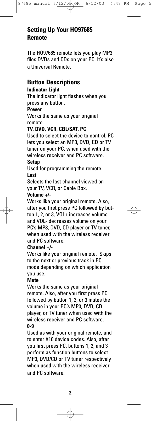 Setting Up Your HO97685RemoteThe HO97685 remote lets you play MP3files DVDs and CDs on your PC. It’s alsoa Universal Remote.Button DescriptionsIndicator LightThe indicator light flashes when youpress any button.PowerWorks the same as your originalremote.TV, DVD, VCR, CBL/SAT, PCUsed to select the device to control. PClets you select an MP3, DVD, CD or TVtuner on your PC, when used with thewireless receiver and PC software.SetupUsed for programming the remote.LastSelects the last channel viewed onyour TV, VCR, or Cable Box.Volume +/-Works like your original remote. Also,after you first press PC followed by but-ton 1, 2, or 3, VOL+ increases volumeand VOL- decreases volume on yourPC’s MP3, DVD, CD player or TV tuner,when used with the wireless receiverand PC software.Channel +/-Works like your original remote.  Skipsto the next or previous track in PCmode depending on which applicationyou use.MuteWorks the same as your originalremote. Also, after you first press PCfollowed by button 1, 2, or 3 mutes thevolume in your PC’s MP3, DVD, CDplayer, or TV tuner when used with thewireless receiver and PC software.0-9Used as with your original remote, andto enter X10 device codes. Also, afteryou first press PC, buttons 1, 2, and 3perform as function buttons to selectMP3, DVD/CD or TV tuner respectivelywhen used with the wireless receiverand PC software.297685 manual 6/12/03.QK  6/12/03  4:48 PM  Page 5