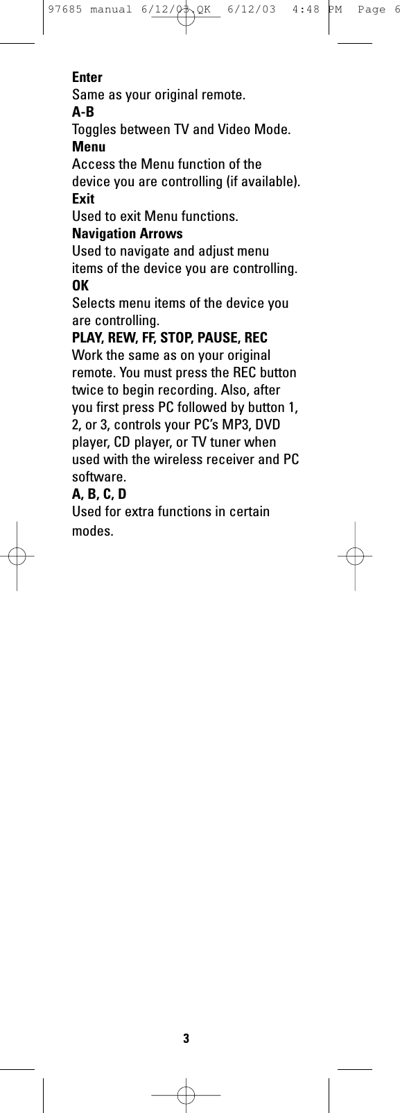 EnterSame as your original remote.A-BToggles between TV and Video Mode.MenuAccess the Menu function of thedevice you are controlling (if available).ExitUsed to exit Menu functions.Navigation ArrowsUsed to navigate and adjust menuitems of the device you are controlling. OKSelects menu items of the device youare controlling. PLAY, REW, FF, STOP, PAUSE, RECWork the same as on your originalremote. You must press the REC buttontwice to begin recording. Also, afteryou first press PC followed by button 1,2, or 3, controls your PC’s MP3, DVDplayer, CD player, or TV tuner whenused with the wireless receiver and PCsoftware.A, B, C, DUsed for extra functions in certainmodes.397685 manual 6/12/03.QK  6/12/03  4:48 PM  Page 6