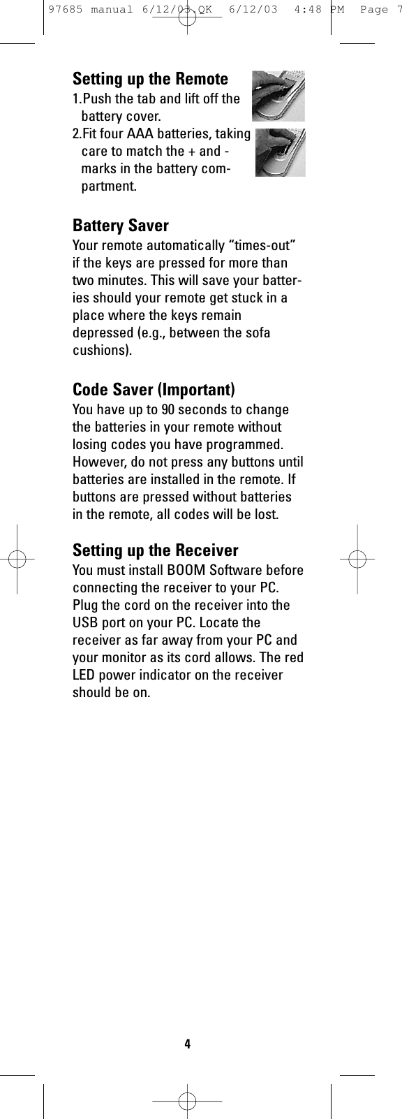 Setting up the Remote1.Push the tab and lift off thebattery cover.2.Fit four AAA batteries, takingcare to match the + and -marks in the battery com-partment.Battery SaverYour remote automatically “times-out”if the keys are pressed for more thantwo minutes. This will save your batter-ies should your remote get stuck in aplace where the keys remaindepressed (e.g., between the sofacushions).Code Saver (Important)You have up to 90 seconds to changethe batteries in your remote withoutlosing codes you have programmed.However, do not press any buttons untilbatteries are installed in the remote. Ifbuttons are pressed without batteriesin the remote, all codes will be lost.Setting up the ReceiverYou must install BOOM Software beforeconnecting the receiver to your PC.Plug the cord on the receiver into theUSB port on your PC. Locate thereceiver as far away from your PC andyour monitor as its cord allows. The redLED power indicator on the receivershould be on.497685 manual 6/12/03.QK  6/12/03  4:48 PM  Page 7