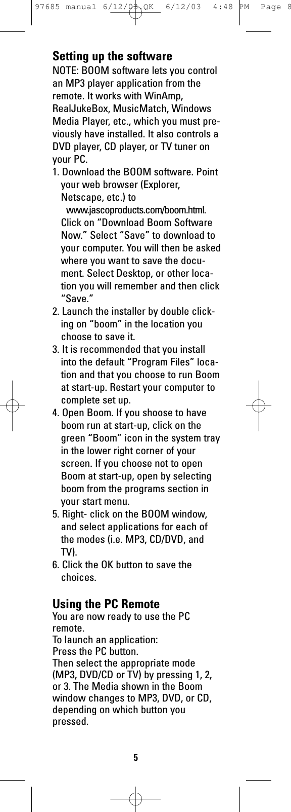 Setting up the softwareNOTE: BOOM software lets you controlan MP3 player application from theremote. It works with WinAmp,RealJukeBox, MusicMatch, WindowsMedia Player, etc., which you must pre-viously have installed. It also controls aDVD player, CD player, or TV tuner onyour PC.1. Download the BOOM software. Pointyour web browser (Explorer,Netscape, etc.) towww.jascoproducts.com/boom.html.Click on “Download Boom SoftwareNow.” Select “Save” to download toyour computer. You will then be askedwhere you want to save the docu-ment. Select Desktop, or other loca-tion you will remember and then click“Save.”2. Launch the installer by double click-ing on “boom” in the location youchoose to save it.3. It is recommended that you installinto the default “Program Files” loca-tion and that you choose to run Boomat start-up. Restart your computer tocomplete set up.4. Open Boom. If you shoose to haveboom run at start-up, click on thegreen “Boom” icon in the system trayin the lower right corner of yourscreen. If you choose not to openBoom at start-up, open by selectingboom from the programs section inyour start menu.5. Right- click on the BOOM window,and select applications for each ofthe modes (i.e. MP3, CD/DVD, andTV). 6. Click the OK button to save thechoices.Using the PC RemoteYou are now ready to use the PCremote.To launch an application:Press the PC button. Then select the appropriate mode(MP3, DVD/CD or TV) by pressing 1, 2,or 3. The Media shown in the Boomwindow changes to MP3, DVD, or CD,depending on which button youpressed. 597685 manual 6/12/03.QK  6/12/03  4:48 PM  Page 8