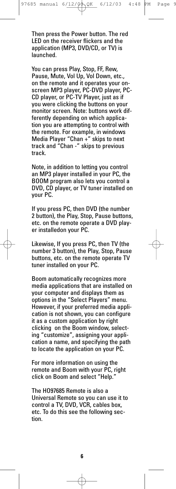 Then press the Power button. The redLED on the receiver flickers and theapplication (MP3, DVD/CD, or TV) islaunched.You can press Play, Stop, FF, Rew,Pause, Mute, Vol Up, Vol Down, etc.,on the remote and it operates your on-screen MP3 player, PC-DVD player, PC-CD player, or PC-TV Player, just as ifyou were clicking the buttons on yourmonitor screen. Note: buttons work dif-ferently depending on which applica-tion you are attempting to control withthe remote. For example, in windowsMedia Player “Chan +” skips to nexttrack and “Chan -” skips to previoustrack. Note, in addition to letting you controlan MP3 player installed in your PC, theBOOM program also lets you control aDVD, CD player, or TV tuner installed onyour PC. If you press PC, then DVD (the number2 button), the Play, Stop, Pause buttons,etc. on the remote operate a DVD play-er installedon your PC. Likewise, If you press PC, then TV (thenumber 3 button), the Play, Stop, Pausebuttons, etc. on the remote operate TVtuner installed on your PC. Boom automatically recognizes moremedia applications that are installed onyour computer and displays them asoptions in the “Select Players” menu.However, if your preferred media appli-cation is not shown, you can configureit as a custom application by rightclicking  on the Boom window, select-ing “customize”, assigning your appli-cation a name, and specifying the pathto locate the application on your PC.For more information on using theremote and Boom with your PC, rightclick on Boom and select “Help.”The HO97685 Remote is also aUniversal Remote so you can use it tocontrol a TV, DVD, VCR, cables box,etc. To do this see the following sec-tion.697685 manual 6/12/03.QK  6/12/03  4:48 PM  Page 9