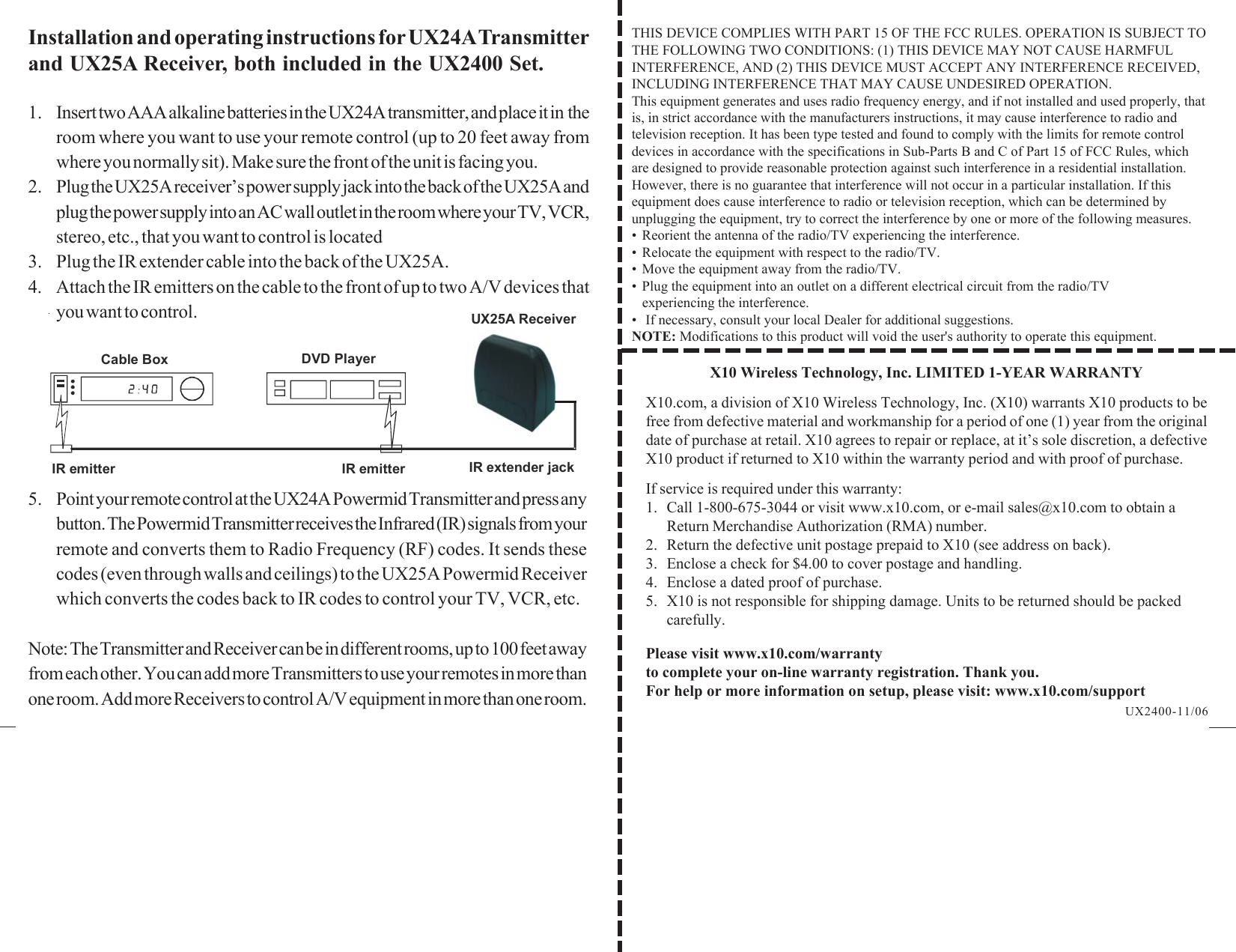 X10 Wireless Technology, Inc. LIMITED 1-YEAR WARRANTYX10.com, a division of X10 Wireless Technology, Inc. (X10) warrants X10 products to befree from defective material and workmanship for a period of one (1) year from the originaldate of purchase at retail. X10 agrees to repair or replace, at it’s sole discretion, a defectiveX10 product if returned to X10 within the warranty period and with proof of purchase.If service is required under this warranty:1. Call 1-800-675-3044 or visit www.x10.com, or e-mail sales@x10.com to obtain aReturn Merchandise Authorization (RMA) number.2. Return the defective unit postage prepaid to X10 (see address on back).3. Enclose a check for $4.00 to cover postage and handling.4. Enclose a dated proof of purchase.5. X10 is not responsible for shipping damage. Units to be returned should be packedcarefully.Please visit www.x10.com/warrantyto complete your on-line warranty registration. Thank you.For help or more information on setup, please visit: www.x10.com/supportInstallation and operating instructions for UX24A Transmitterand UX25A Receiver, both included in the UX2400 Set.1. Insert two AAA alkaline batteries in the UX24A transmitter, and place it in  theroom where you want to use your remote control (up to 20 feet away fromwhere you normally sit). Make sure the front of the unit is facing you.2. Plug the UX25A receiver’s power supply jack into the back of the UX25A andplug the power supply into an AC wall outlet in the room where your TV, VCR,stereo, etc., that you want to control is located3. Plug the IR extender cable into the back of the UX25A.4. Attach the IR emitters on the cable to the front of up to two A/V devices thatyou want to control.UX2400-11/06THIS DEVICE COMPLIES WITH PART 15 OF THE FCC RULES. OPERATION IS SUBJECT TOTHE FOLLOWING TWO CONDITIONS: (1) THIS DEVICE MAY NOT CAUSE HARMFULINTERFERENCE, AND (2) THIS DEVICE MUST ACCEPT ANY INTERFERENCE RECEIVED,INCLUDING INTERFERENCE THAT MAY CAUSE UNDESIRED OPERATION.This equipment generates and uses radio frequency energy, and if not installed and used properly, thatis, in strict accordance with the manufacturers instructions, it may cause interference to radio andtelevision reception. It has been type tested and found to comply with the limits for remote controldevices in accordance with the specifications in Sub-Parts B and C of Part 15 of FCC Rules, whichare designed to provide reasonable protection against such interference in a residential installation.However, there is no guarantee that interference will not occur in a particular installation. If thisequipment does cause interference to radio or television reception, which can be determined byunplugging the equipment, try to correct the interference by one or more of the following measures.• Reorient the antenna of the radio/TV experiencing the interference.• Relocate the equipment with respect to the radio/TV.• Move the equipment away from the radio/TV.• Plug the equipment into an outlet on a different electrical circuit from the radio/TVexperiencing the interference.•  If necessary, consult your local Dealer for additional suggestions.NOTE: Modifications to this product will void the user&apos;s authority to operate this equipment.5. Point your remote control at the UX24A Powermid Transmitter and press anybutton. The Powermid Transmitter receives the Infrared (IR) signals from yourremote and converts them to Radio Frequency (RF) codes. It sends thesecodes (even through walls and ceilings) to the UX25A Powermid Receiverwhich converts the codes back to IR codes to control your TV, VCR, etc.Note: The Transmitter and Receiver can be in different rooms, up to 100 feet awayfrom each other. You can add more Transmitters to use your remotes in more thanone room. Add more Receivers to control A/V equipment in more than one room.Cable Box DVD PlayerIR emitter IR emitter IR extender jackUX25A Receiver