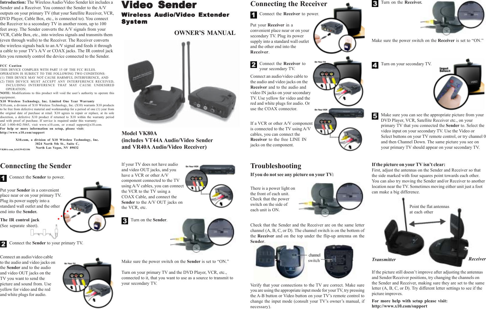 X10.com, a division of X10 Wireless Technology, Inc.3824 North 5th St., Suite C,North Las Vegas, NV 89032ReceiverTransmitterPoint the flat antennasat each otherOWNER’S  MANUALModel VK80A(includes VT44A Audio/Video Senderand VR40A Audio/Video Receiver)FCC CautionTHIS DEVICE COMPLIES WITH PART 15 OF THE FCC RULES.OPERATION IS SUBJECT TO THE FOLLOWING TWO CONDITIONS:(1) THIS DEVICE MAY NOT CAUSE HARMFUL INTERFERENCE, AND(2) THIS DEVICE MUST ACCEPT ANY INTERFERENCE RECEIVED,INCLUDING INTERFERENCE THAT MAY CAUSE UNDESIREDOPERATION.NOTE: Modifications to this product will void the user’s authority to operate thisequipment.X10 Wireless Technology, Inc. Limited One Year WarrantyX10.com, a division of X10 Wireless Technology, Inc. (X10) warrants X10 productsto be free from defective material and workmanship for a period of one (1) year fromthe original date of purchase at retail. X10 agrees to repair or replace, at its solediscretion, a defective X10 product if returned to X10 within the warranty periodand with proof of purchase. If service is required under this warranty:Call 1-800-442-5065, visit www.x10.com, or e-mail support@x10.com.For help or more information on setup, please visit:http://www.x10.com/supportVK80A-com_h14139-021106Connect the Sender to power.Introduction: The Wireless Audio/Video Sender kit includes aSender and a Receiver. You connect the Sender to the A/Voutputs on your primary TV (that your Satellite Receiver, VCR,DVD Player, Cable Box, etc., is connected to). You connectthe Receiver to a secondary TV in another room, up to 100feet away. The Sender converts the A/V signals from yourVCR, Cable Box, etc., into wireless signals and transmits them(even through walls) to the Receiver. The Receiver convertsthe wireless signals back to an A/V signal and feeds it througha cable to your TV’s A/V or COAX jacks. The IR control jacklets you remotely control the device connected to the Sender.Connect the Sender to your primary TV.Connecting the SenderPut your Sender in a convenientplace near or on your primary TV.Plug its power supply into astandard wall outlet and the otherend into the Sender.Connect an audio/video cableto the audio and video jacks onthe Sender and to the audioand video OUT jacks on theTV you want to send thepicture and sound from. Useyellow for video and the redand white plugs for audio.If your TV does not have audioand video OUT jacks, and youhave a VCR or other A/Vcomponent connected to the TVusing A/V cables, you can connectthe VCR to the TV using aCOAX Cable, and connect theSender to the A/V OUT jacks onthe VCR, etc.Turn on the Sender.Make sure the power switch on the Sender is set to “ON.”Turn on your primary TV and the DVD Player, VCR, etc.,connected to it, that you want to use as a source to transmit toyour secondary TV.Connect the Receiver toyour secondary TV.Put your Receiver in aconvenient place near or on yoursecondary TV. Plug its powersupply into a standard wall outletand the other end into theReceiver.Turn on the Receiver.Connect the Receiver  to power.Connecting the ReceiverConnect an audio/video cable tothe audio and video jacks on theReceiver and to the audio andvideo IN jacks on your secondaryTV. Use yellow for video and thered and white plugs for audio. Oruse the COAX connector.If a VCR or other A/V componentis connected to the TV using A/Vcables, you can connect theReceiver  to the free LINE INjacks on the component.Make sure the power switch on the Receiver is set to “ON.”Turn on your secondary TV.Make sure you can see the appropriate picture from yourDVD Player, VCR, Satellite Receiver etc., on yourprimary TV that you connected the Sender to. Select thevideo input on your secondary TV. Use the Video orSelect buttons on your TV remote control, or try channel 0and then Channel Down. The same picture you see onyour primary TV should appear on your secondary TV.If you do not see any picture on your TV:Check that the Sender and the Receiver are on the same letterchannel (A, B, C, or D). The channel switch is on the bottom ofthe Receiver  and on the top under the flip-up antenna on theSender.TroubleshootingVerify that your connections to the TV are correct. Make sureyou are using the appropriate input mode for your TV, try pressingthe A-B button or Video button on your TV’s remote control tochange the input mode (consult your TV’s owner’s manual, ifnecessary).If the picture on your TV isn’t clear:First, adjust the antennas on the Sender and Receiver so thatthe side marked with four squares point towards each other.You can also try moving the Sender and/or Receiver to anotherlocation near the TV. Sometimes moving either unit just a footcan make a big difference.If the picture still doesn’t improve after adjusting the antennasand Sender/Receiver positions, try changing the channels onthe Sender and Receiver, making sure they are set to the sameletter (A, B, C, or D). Try different letter settings to see if thepicture improves.For more help with setup please visit:http://www.x10.com/supportVVVVVideo Senderideo Senderideo Senderideo Senderideo SenderWWWWWiririririreless eless eless eless eless  AAAAAudio/Vudio/Vudio/Vudio/Vudio/Video Extenderideo Extenderideo Extenderideo Extenderideo ExtenderSystemSystemSystemSystemSystemThere is a power light onthe front of each unit.Check that the powerswitch on the side ofeach unit is ON. channelswitchThe IR control jack(See separate sheet).