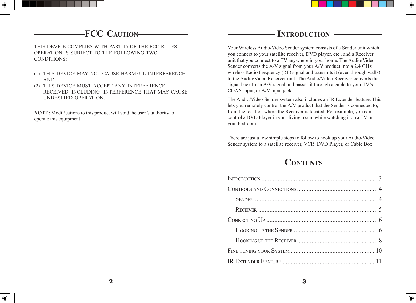 32FCC CAUTIONTHIS DEVICE COMPLIES WITH PART 15 OF THE FCC RULES.OPERATION IS SUBJECT TO THE FOLLOWING TWOCONDITIONS:(1) THIS DEVICE MAY NOT CAUSE HARMFUL INTERFERENCE,AND(2) THIS DEVICE MUST ACCEPT ANY INTERFERENCERECEIVED, INCLUDING  INTERFERENCE THAT MAY CAUSEUNDESIRED OPERATION.NOTE: Modifications to this product will void the user’s authority tooperate this equipment. INTRODUCTION  Your Wireless Audio/Video Sender system consists of a Sender unit whichyou connect to your satellite receiver, DVD player, etc., and a Receiverunit that you connect to a TV anywhere in your home. The Audio/VideoSender converts the A/V signal from your A/V product into a 2.4 GHzwireless Radio Frequency (RF) signal and transmits it (even through walls)to the Audio/Video Receiver unit. The Audio/Video Receiver converts thesignal back to an A/V signal and passes it through a cable to your TV’sCOAX input, or A/V input jacks.The Audio/Video Sender system also includes an IR Extender feature. Thislets you remotely control the A/V product that the Sender is connected to,from the location where the Receiver is located. For example, you cancontrol a DVD Player in your living room, while watching it on a TV inyour bedroom.There are just a few simple steps to follow to hook up your Audio/VideoSender system to a satellite receiver, VCR, DVD Player, or Cable Box.CONTENTS INTRODUCTION ........................................................................ 3CONTROLS AND CONNECTIONS .................................................. 4SENDER ............................................................................ 4RECEIVER .......................................................................... 5CONNECTING UP..................................................................... 6HOOKING UP THE SENDER .................................................... 6HOOKING UP THE RECEIVER ................................................. 8FINE TUNING YOUR SYSTEM .................................................... 10IR EXTENDER FEATURE ......................................................... 11